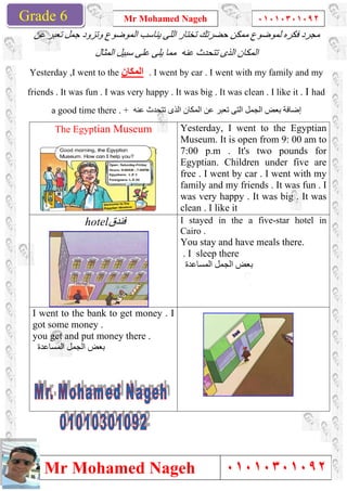 Grade 1
Mr Mohamed Nageh
Mr Mohamed NagehGrade 6
‫ﻋﻦ‬ ‫ﺗﻌﺒﺮ‬ ‫ﺟﻤﻞ‬ ‫وﺗﺰود‬ ‫اﻟﻤﻮﺿﻮع‬ ‫ﯾﻨﺎﺳﺐ‬ ‫اﻟﻠﻰ‬ ‫ﺗﺨﺘﺎر‬ ‫ﺣﻀﺮﺗﻚ‬ ‫ﻣﻤﻜﻦ‬ ‫ﻟﻤﻮﺿﻮع‬ ‫ﻓﻜﺮه‬ ‫ﻣﺠﺮد‬
‫اﻟﻤﺜﺎل‬ ‫ﺳﺒﯿﻞ‬ ‫ﻋﻠﻰ‬ ‫ﯾﻠﻰ‬ ‫ﻣﻤﺎ‬ ‫ﻋﻨﮫ‬ ‫ﺗﺘﺤﺪث‬ ‫اﻟﺬى‬ ‫اﻟﻤﻜﺎن‬
Yesterday ,I went to the ‫اﻟﻤﻜﺎن‬
friends . It was fun . I was very happy . It was big . It was clean . I like it .
a good time there . +
The Egyptian Museum
‫ﻓﻨﺪق‬hotel
I went to the bank to get money . I
got some money .
you get and put money there .
‫اﻟﻤﺴﺎﻋﺪة‬ ‫اﻟﺠﻤﻞ‬ ‫ﺑﻌﺾ‬
Mr Mohamed Nageh ٠١٠١٠٣٠١٠٩٢
Mr Mohamed Nageh
‫ﻋﻦ‬ ‫ﺗﻌﺒﺮ‬ ‫ﺟﻤﻞ‬ ‫وﺗﺰود‬ ‫اﻟﻤﻮﺿﻮع‬ ‫ﯾﻨﺎﺳﺐ‬ ‫اﻟﻠﻰ‬ ‫ﺗﺨﺘﺎر‬ ‫ﺣﻀﺮﺗﻚ‬ ‫ﻣﻤﻜﻦ‬ ‫ﻟﻤﻮﺿﻮع‬ ‫ﻓﻜﺮه‬ ‫ﻣﺠﺮد‬
‫اﻟﻤﺜﺎل‬ ‫ﺳﺒﯿﻞ‬ ‫ﻋﻠﻰ‬ ‫ﯾﻠﻰ‬ ‫ﻣﻤﺎ‬ ‫ﻋﻨﮫ‬ ‫ﺗﺘﺤﺪث‬ ‫اﻟﺬى‬ ‫اﻟﻤﻜﺎن‬
‫اﻟﻤﻜﺎن‬ . I went by car . I went with my family and my
friends . It was fun . I was very happy . It was big . It was clean . I like it .
+ ‫ﻋﻨﮫ‬ ‫ﺗﺘﺤﺪث‬ ‫اﻟﺬى‬ ‫اﻟﻤﻜﺎن‬ ‫ﻋﻦ‬ ‫ﺗﻌﺒﺮ‬ ‫اﻟﺘﻰ‬ ‫اﻟﺠﻤﻞ‬ ‫ﺑﻌﺾ‬ ‫إﺿﺎﻓﺔ‬
Yesterday, I went to the
Museum. It is open from 9: 00 am to
7:00 p.m . It's two pounds for
Egyptian. Children under five are
free . I went by car . I went with my
family and my friends . It was fun . I
was very happy . It was big . It was
clean . I like it
Museum
I stayed in the a five
Cairo .
You stay and have meals there.
. I sleep there
‫اﻟﻤﺴﺎﻋﺪة‬ ‫اﻟﺠﻤﻞ‬ ‫ﺑﻌﺾ‬
‫ﻓﻨﺪق‬
I went to the bank to get money . I
you get and put money there .
1
٠١٠١٠٣٠١٠٩٢
٠١٠١٠٣٠١٠٩٢
‫ﻋﻦ‬ ‫ﺗﻌﺒﺮ‬ ‫ﺟﻤﻞ‬ ‫وﺗﺰود‬ ‫اﻟﻤﻮﺿﻮع‬ ‫ﯾﻨﺎﺳﺐ‬ ‫اﻟﻠﻰ‬ ‫ﺗﺨﺘﺎر‬ ‫ﺣﻀﺮﺗﻚ‬ ‫ﻣﻤﻜﻦ‬ ‫ﻟﻤﻮﺿﻮع‬ ‫ﻓﻜﺮه‬ ‫ﻣﺠﺮد‬
‫اﻟﻤﺜﺎل‬ ‫ﺳﺒﯿﻞ‬ ‫ﻋﻠﻰ‬ ‫ﯾﻠﻰ‬ ‫ﻣﻤﺎ‬ ‫ﻋﻨﮫ‬ ‫ﺗﺘﺤﺪث‬ ‫اﻟﺬى‬ ‫اﻟﻤﻜﺎن‬
. I went by car . I went with my family and my
friends . It was fun . I was very happy . It was big . It was clean . I like it . I had
‫ﻋﻨﮫ‬ ‫ﺗﺘﺤﺪث‬ ‫اﻟﺬى‬ ‫اﻟﻤﻜﺎن‬ ‫ﻋﻦ‬ ‫ﺗﻌﺒﺮ‬ ‫اﻟﺘﻰ‬ ‫اﻟﺠﻤﻞ‬ ‫ﺑﻌﺾ‬ ‫إﺿﺎﻓﺔ‬
Yesterday, I went to the Egyptian
Museum. It is open from 9: 00 am to
7:00 p.m . It's two pounds for
Egyptian. Children under five are
free . I went by car . I went with my
family and my friends . It was fun . I
was very happy . It was big . It was
I stayed in the a five-star hotel in
You stay and have meals there.
‫اﻟﻤﺴﺎﻋﺪة‬ ‫اﻟﺠﻤﻞ‬ ‫ﺑﻌﺾ‬
 