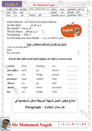Grade 1
Mr Mohamed Nageh
Mr Mohamed NagehGrade 6
need ‫ﯾﺤﺘﺎج‬ needed Post
see ‫ﯾﺮى‬ saw
Let ‫ﯾﺪع‬ let heavy
need a haircut ‫ﺷﻌﺮ‬ ‫ﻗﺼﺔ‬ ‫ﯾﺤﺘﺎج‬
see the show ‫اﻟﻌﺮض‬ ‫ﯾﺮي‬
Be careful ! ‫ﺣﺮﯾﺼﺎ‬ ‫ﻛﻦ‬
They're heavy . ‫ﺛﻘﯿﻞ‬ ‫وزﻧﮭﻢ‬ ‫ان‬
No problem . ‫ﻣﺸﻜﻠﺔ‬ ‫ﻻ‬.
Let me help you, miss Sarah .
Can ?
Can we see the show ?
Sure .
No, you can't .
Circle the odd word and rep
school hotel
post office park
town city
pavement hotel
library see
barber singer
bus car
‫ﻓﻰ‬ ‫ﺗﺴﺘﺨﺪﻣﮭﺎ‬ ‫ﻣﻤﻜﻦ‬ ‫اﻟﺒﺴﯿﻄﺔ‬ ‫اﻟﺴﮭﻠﺔ‬ ‫اﻟﺠﻤﻞ‬ ‫ﻟﺒﻌﺾ‬ ‫ﻧﻤﺎذج‬
Paragraph
Mr Mohamed Nageh ٠١٠١٠٣٠١٠٩٢
Mr Mohamed Nageh
Post – posted ‫ﺧﻄﺎب‬ ‫ﯾﺮﺳﻞ‬ show ‫ﻋﺮض‬
good ‫ﺟﯿﺪ‬
heavy ‫ﺛﻘﯿﻞ‬ careful ‫ﺣﺮﯾﺺ‬
‫ﺷﻌﺮ‬ ‫ﻗﺼﺔ‬ ‫ﯾﺤﺘﺎج‬ I need a haircut .
‫اﻟﻌﺮض‬ ‫ﯾﺮي‬
‫ﺛﻘﯿﻞ‬ ‫وزﻧﮭﻢ‬ ‫ان‬
Let me help you, miss Sarah . ‫ﺳﺎره‬ ‫ﻣﺲ‬ ‫اﺳﺎﻋﺪك‬ ‫دﻋﯿﻨﻰ‬.
Can ?‫ﻧﺴﺘﺨﺪم‬ ‫اﻟﻘﺪرة‬ ‫ﻋﺪم‬ ‫او‬ ‫اﻟﻘﺪرة‬ ‫ﻋﻦ‬ ‫ﻟﻠﺴﺆال‬
Circle the odd word and replace it with a correct one
building see
go theatre
bridge picture
student shop
go look
driver pavement
bridge train
‫ﻓﻰ‬ ‫ﺗﺴﺘﺨﺪﻣﮭﺎ‬ ‫ﻣﻤﻜﻦ‬ ‫اﻟﺒﺴﯿﻄﺔ‬ ‫اﻟﺴﮭﻠﺔ‬ ‫اﻟﺠﻤﻞ‬ ‫ﻟﺒﻌﺾ‬ ‫ﻧﻤﺎذج‬
‫ﺳﺆال‬ ‫ﺣﻞ‬Paragraph - Letter
1
٠١٠١٠٣٠١٠٩٢
٠١٠١٠٣٠١٠٩٢
outside ‫اﻟﺨﺎرج‬ ‫ﻓﻰ‬
thanks ‫ﺷﻜﺮا‬
problem ‫ﻣﺸﻜﻠﺔ‬
lace it with a correct one
................
................
................
................
................
................
................
‫ﻓﻰ‬ ‫ﺗﺴﺘﺨﺪﻣﮭﺎ‬ ‫ﻣﻤﻜﻦ‬ ‫اﻟﺒﺴﯿﻄﺔ‬ ‫اﻟﺴﮭﻠﺔ‬ ‫اﻟﺠﻤﻞ‬ ‫ﻟﺒﻌﺾ‬ ‫ﻧﻤﺎذج‬
 