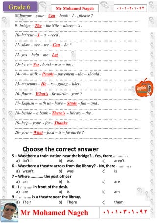 Grade 1
Mr Mohamed Nageh
Mr Mohamed NagehGrade 6
8- borrow – your – Can –
………………………………………………………………………………………..
9- bridge – The – the Nile
………………………………………………………………………………………..
10- haircut – I – a - need .
………………………………………………………………………………………..
11- show – see – we – Can
………………………………………………………………………………………..
12- you – help – me – Let
………………………………………………………………………………………..
13- here – Yes , hotel – was
………………………………………………………………………………………..
14- on – walk – People –
………………………………………………………………………………………..
15- museums – He – to –
………………………………………………………………………………………..
16- flavor – What's – favourite
………………………………………………………………………………………..
17- English – with us – have
………………………………………………………………………………………..
18- beside – a bank – There's
………………………………………………………………………………………..
19- help – your - for – Thanks
………………………………………………………………………………………..
20- your – What – food –
………………………………………………………………………………………..
Choose the correct answer
5 – Was there a train station near the bridge?
a) isn't
6 – Was there a theatre across from the library?
a) wasn't
7 – Where ........... the post office?
a) am
8 – I ........... in front of the desk.
a) are
9 – ........... is a theatre near the library.
a) Their
Mr Mohamed Nageh ٠١٠١٠٣٠١٠٩٢
Mr Mohamed Nageh
– book – I - , please ?
………………………………………………………………………………………..
the Nile – above – is .
………………………………………………………………………………………..
need .
………………………………………………………………………………………..
Can – he ?
………………………………………………………………………………………..
Let .
………………………………………………………………………………………..
was – the .
………………………………………………………………………………………..
– pavement – the – should .
………………………………………………………………………………………..
– going – likes .
………………………………………………………………………………………..
favourite – your ?
………………………………………………………………………………………..
have – Study – fun – and .
………………………………………………………………………………………..
There's - library – the .
………………………………………………………………………………………..
Thanks .
………………………………………………………………………………………..
– is – favourite ?
………………………………………………………………………………………..
Choose the correct answer
Was there a train station near the bridge? - Yes, there ........... .
b) was c)
theatre across from the library? - No, there ........... .
b) was c)
Where ........... the post office?
b) is c)
I ........... in front of the desk.
b) is c)
........... is a theatre near the library.
b) There c)
1
٠١٠١٠٣٠١٠٩٢
٠١٠١٠٣٠١٠٩٢
………………………………………………………………………………………..
………………………………………………………………………………………..
………………………………………………………………………………………..
………………………………………………………………………………………..
………………………………………………………………………………………..
………………………………………………………………………………………..
………………………………………………………………………………………..
………………………………………………………………………………………..
………………………………………………………………………………………..
………………………………………………………………………………………..
………………………………………………………………………………………..
………………………………………………………………………………………..
………………………………………………………………………………………..
Yes, there ........... .
aren't
No, there ........... .
is
are
am
them
 