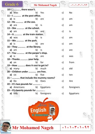 Grade 1
Mr Mohamed Nageh
Mr Mohamed NagehGrade 6
10 – ........... , there wasn't.
a) Was
11 – I ........... at the post office.
a) is
12 – He ........... at the zoo.
a) are
13 – She ........... at the school.
a) am
14 – It ........... at the train station.
a) was
15 – We ........... at the park.
a) is
16 – They ........... at the library.
a) am
17 – You ........... at the parper's shop.
a) is
18 – Thanks ........... your help.
a) on
19 – How ........... does it cost to get in?
a) many
20 – Children under ........... are free.
a) six
21 – ........... that include the mummy rooms?
a) Do
22 – It’s two pounds for ........... .
a) Americans
23 – It’s twenty pounds for ........... .
a) kids
Mr Mohamed Nageh ٠١٠١٠٣٠١٠٩٢
Mr Mohamed Nageh
........... , there wasn't.
b) Yes c)
I ........... at the post office.
b) are c)
He ........... at the zoo.
b) is c)
She ........... at the school.
b) are c)
It ........... at the train station.
b) is c)
We ........... at the park.
b) are c)
They ........... at the library.
b) is c)
You ........... at the parper's shop.
b) are c)
........... your help.
b) for c)
How ........... does it cost to get in?
b) much c)
Children under ........... are free.
b) five c)
........... that include the mummy rooms?
b) Does c)
It’s two pounds for ........... .
b) Egyptians c)
It’s twenty pounds for ........... .
b) foreigners c)
1
٠١٠١٠٣٠١٠٩٢
٠١٠١٠٣٠١٠٩٢
No
am
am
is
am
am
are
was
from
old
ten
Are
foreigners
Egyptians
 