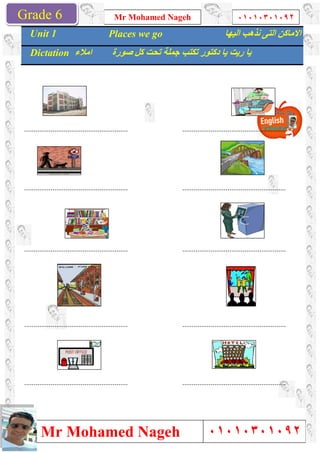 Grade 1
Mr Mohamed Nageh
Mr Mohamed NagehGrade 6
.......................................................
.......................................................
.......................................................
.......................................................
.......................................................
Unit 1 Places we go
Dictation ‫اﻣﻼء‬ ‫ﺻﻮرة‬ ‫ﻛﻞ‬ ‫ﺗﺤﺖ‬ ‫ﺟﻤﻠﺔ‬ ‫ﺗﻜﺘﺐ‬ ‫دﻛﺘﻮر‬ ‫ﯾﺎ‬ ‫رﯾﺖ‬ ‫ﯾﺎ‬
Mr Mohamed Nageh ٠١٠١٠٣٠١٠٩٢
Mr Mohamed Nageh
..............................................................................................................
..............................................................................................................
..............................................................................................................
..............................................................................................................
..............................................................................................................
Places we go ‫اﻟﯿﮭﺎ‬ ‫ﻧﺬھﺐ‬ ‫اﻟﺘﻰ‬ ‫اﻻﻣﺎﻛﻦ‬
‫ﺻﻮرة‬ ‫ﻛﻞ‬ ‫ﺗﺤﺖ‬ ‫ﺟﻤﻠﺔ‬ ‫ﺗﻜﺘﺐ‬ ‫دﻛﺘﻮر‬ ‫ﯾﺎ‬ ‫رﯾﺖ‬ ‫ﯾﺎ‬
1
٠١٠١٠٣٠١٠٩٢
٠١٠١٠٣٠١٠٩٢
.......................................................
.......................................................
.......................................................
.......................................................
.......................................................
‫اﻟﯿﮭﺎ‬ ‫ﻧﺬھﺐ‬ ‫اﻟﺘﻰ‬ ‫اﻻﻣﺎﻛﻦ‬
‫ﺻﻮرة‬ ‫ﻛﻞ‬ ‫ﺗﺤﺖ‬ ‫ﺟﻤﻠﺔ‬ ‫ﺗﻜﺘﺐ‬ ‫دﻛﺘﻮر‬ ‫ﯾﺎ‬ ‫رﯾﺖ‬ ‫ﯾﺎ‬
 