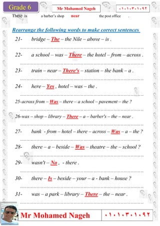 Grade 1
Mr Mohamed Nageh
Mr Mohamed NagehGrade 6
There is a barber’s shop
Rearrange the following words to make correct sentences
21- bridge – The
…………………………………………………………………………………………………
22- a school – was
…………………………………………………………………………………………………
23- train – near
…………………………………………………………………………………………………
24- here – Yes , hotel
…………………………………………………………………………………………………
25-across from – Was
…………………………………………………………………………………………………
26-was – shop – library
…………………………………………………………………………………………………
27- bank - from –
………………………………………………………………………………………………
28- there – a – beside
…………………………………………………………………………………………………
29- wasn't – No
…………………………………………………………………………………………………
30- there – Is – beside
…………………………………………………………………………………………………
31- was – a park
…………………………………………………………………………………………………
Mr Mohamed Nageh ٠١٠١٠٣٠١٠٩٢
Mr Mohamed Nageh
a barber’s shop near the post office
Rearrange the following words to make correct sentences
The – the Nile – above – is .
…………………………………………………………………………………………………
was – There – the hotel – from
…………………………………………………………………………………………………
near – There's – station – the bank
…………………………………………………………………………………………………
, hotel – was – the .
…………………………………………………………………………………………………
Was – there – a school – pavement
…………………………………………………………………………………………………
library – There – a – barber's – the
…………………………………………………………………………………………………
– hotel – there – across – Was
………………………………………………………………………………………………
beside – Was – theatre – the
…………………………………………………………………………………………………
, - there .
…………………………………………………………………………………………………
beside – your – a - bank – house ?
…………………………………………………………………………………………………
a park – library – There – the – near .
…………………………………………………………………………………………………
1
٠١٠١٠٣٠١٠٩٢
٠١٠١٠٣٠١٠٩٢
the post office .
Rearrange the following words to make correct sentences
…………………………………………………………………………………………………
from – across .
…………………………………………………………………………………………………
the bank – a .
…………………………………………………………………………………………………
…………………………………………………………………………………………………
pavement – the ?
…………………………………………………………………………………………………
the – near .
…………………………………………………………………………………………………
Was – a – the ?
………………………………………………………………………………………………
the – school ?
…………………………………………………………………………………………………
…………………………………………………………………………………………………
house ?
…………………………………………………………………………………………………
near .
…………………………………………………………………………………………………
 