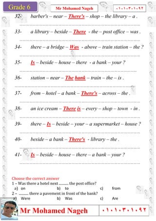 Grade 1
Mr Mohamed Nageh
Mr Mohamed NagehGrade 6
32- barber's – near
…………………………………………………………………………………………………
33- a library – beside
…………………………………………………………………………………………………
34- there – a bridge
…………………………………………………………………………………………………
35- Is – beside –
………………………………………………………
36- station – near
…………………………………………………………………………………………………
37- from – hotel
…………………………………………………………………………………………………
38- an ice cream
…………………………………………………………………………………………………
39- there – Is – beside
…………………………………………………………………………………………………
40- beside – a bank
…………………………………………………………………………………………………
41- Is – beside –
…………………………………………………………………………………………………
Choose	the	correct	answer	
1	–	Was	there	a	hotel	next	...........	the	post	office?
a)	 on
2	–		...........	there	a	pavement	in	front	of	the	bank?
a)	 Were
Mr Mohamed Nageh ٠١٠١٠٣٠١٠٩٢
Mr Mohamed Nageh
near – There's – shop – the library
…………………………………………………………………………………………………
beside – There - the – post office
…………………………………………………………………………………………………
a bridge – Was - above – train station
…………………………………………………………………………………………………
– house – there - a bank – your ?
………………………………………………………………………………………………
near – The bank – train – the
…………………………………………………………………………………………………
hotel – a bank – There's – across
…………………………………………………………………………………………………
an ice cream – There is – every – shop
…………………………………………………………………………………………………
beside – your – a supermarket
…………………………………………………………………………………………………
a bank – There's - library – the .
…………………………………………………………………………………………………
– house – there – a bank – your ?
…………………………………………………………………………………………………
Choose	the	correct	answer		
Was	there	a	hotel	next	...........	the	post	office?	
b) to c) from
...........	there	a	pavement	in	front	of	the	bank?	
b) Was c) Are
1
٠١٠١٠٣٠١٠٩٢
٠١٠١٠٣٠١٠٩٢
the library – a .
…………………………………………………………………………………………………
post office – was .
…………………………………………………………………………………………………
train station – the ?
…………………………………………………………………………………………………
your ?
………………………………………
the – is .
…………………………………………………………………………………………………
across – the .
…………………………………………………………………………………………………
shop – town - in .
…………………………………………………………………………………………………
a supermarket – house ?
…………………………………………………………………………………………………
the .
…………………………………………………………………………………………………
your ?
…………………………………………………………………………………………………
from
Are
 