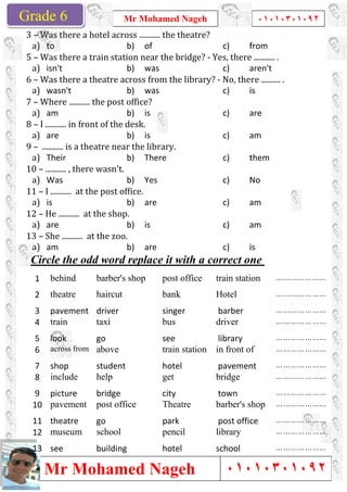 Grade 1
Mr Mohamed Nageh
Mr Mohamed NagehGrade 6
3	–	Was	there	a	hotel	across	...........	the	theatre?
a)	 to
5	–	Was	there	a	train	station	near	the	bridge?	
a)	 isn't
6	–	Was	there	a	theatre	across	from	the	library?	
a)	 wasn't
7	–	Where	...........	the	post	office?
a)	 am
8	–	I	...........	in	front	of	the	desk.
a)	 are
9	–		...........	is	a	theatre	near	the	library.
a)	 Their
10	–	...........	,	there	wasn't.	
a)	 Was
11	–	I	...........		at	the	post	office.
a)	 is
12	–	He	...........		at	the	shop.
a)	 are
13	–	She	...........		at	the	zoo.
a)	 am
Circle the odd word replace it with a correct one
barber's shopbehind1
haircuttheatre2
driverpavement3
taxitrain4
golook5
aboveacross from6
studentshop7
helpinclude8
bridgepicture9
post officepavement10
gotheatre11
schoolmuseum12
buildingsee13
Mr Mohamed Nageh ٠١٠١٠٣٠١٠٩٢
Mr Mohamed Nageh
Was	there	a	hotel	across	...........	the	theatre?	
b) of c) from
Was	there	a	train	station	near	the	bridge?	-	Yes,	there	...........	.
b) was c) aren't
Was	there	a	theatre	across	from	the	library?	-	No,	there	
b) was c) is
Where	...........	the	post	office?	
b) is c) are
I	...........	in	front	of	the	desk.	
b) is c) am
...........	is	a	theatre	near	the	library.	
b) There c) them
	
b) Yes c) No
I	...........		at	the	post	office.	
b) are c) am
He	...........		at	the	shop.	
b) is c) am
She	...........		at	the	zoo.	
b) are c) is
Circle the odd word replace it with a correct one
train stationpost officebarber's shop
Hotelbank
barbersinger
driverbus
librarysee
in front oftrain station
pavementhotelstudent
bridgeget
towncity
barber's shopTheatrepost office
post officepark
librarypencil
schoolhotelbuilding
1
٠١٠١٠٣٠١٠٩٢
٠١٠١٠٣٠١٠٩٢
from
Yes,	there	...........	.	
aren't
No,	there	..........	.	
is
are
am
them
No
am
am
is
Circle the odd word replace it with a correct one
…………………train station
…………………
…………………
…………………
…………………
…………………in front of
…………………pavement
…………………
…………………
…………………barber's shop
…………………post office
…………………
…………………
 