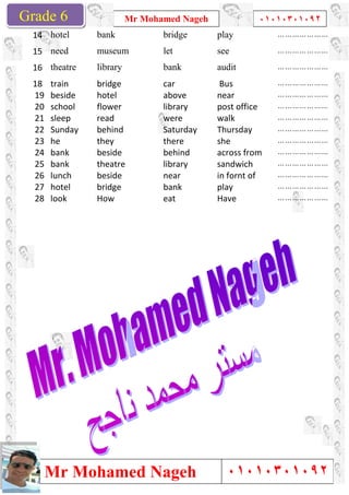 Grade 1
Mr Mohamed Nageh
Mr Mohamed NagehGrade 6
bankhotel14
museumneed15
librarytheatre16
bridgetrain18
hotelbeside19
flowerschool20
readsleep21
behindSunday22
theyhe23
besidebank24
theatrebank25
besidelunch26
bridgehotel27
Howlook28
Mr Mohamed Nageh ٠١٠١٠٣٠١٠٩٢
Mr Mohamed Nageh
playbridge
seeletmuseum
auditbank
Buscar
nearabove
post officelibrary
walkwere
ThursdaySaturday
shethere
across frombehind
sandwichlibrary
in fornt ofnear
playbank
Haveeat
1
٠١٠١٠٣٠١٠٩٢
٠١٠١٠٣٠١٠٩٢
…………………
…………………
…………………
…………………
…………………
…………………post office
…………………
…………………
…………………
…………………across from
…………………sandwich
…………………in fornt of
…………………
…………………
 