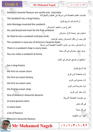 Grade 1
Mr Mohamed Nageh
Mr Mohamed NagehGrade 6
America’s favorite flavours are vanilla and chocolate
The Sandwich has a long history.
John Montagu invented the sandwich .
He used bread and meat for the first sandwich
He liked to eat a sandwich and play cards.
The sandwich is now one of America's favorite foods
There is a sandwich shop in every town.
You can make a sandwich at home.
has a long history
the first ice cream churn
the first ice cream factory
the first ice cream cone
the first ice cream shop
One of America's favourite desserts
at every grocery store
in every town
a lot of flavours
America's favourite flavours
Mr Mohamed Nageh ٠١٠١٠٣٠١٠٩٢
Mr Mohamed Nageh
America’s favorite flavours are vanilla and chocolate
‫واﻟﺷﯾﻛوﻻﺗﺔ‬ ‫اﻟﻔﺎﻧﻠﯾﺎ‬ ‫ھﻰ‬ ‫اﻣرﯾﻛﺎ‬ ‫ﻟدى‬ ‫اﻟﻣﻔﺿﻠﺔ‬ ‫اﻟطﻌم‬ ‫ﻣﻛﺳﺑﺎت‬
The Sandwich has a long history.
‫طوﯾل‬ ‫ﺗﺎرﯾﺦ‬ ‫ﻟﻠﺳﻧدوﺗش‬ ‫ان‬
ontagu invented the sandwich .
‫اﻟﺳﻧدوﺗش‬ ‫ﺳﺎﻧﺗﯾﺟو‬ ‫ﻣون‬ ‫اﺧﺗرع‬
He used bread and meat for the first sandwich
‫ﺳﻧدوﺗش‬ ‫ﻻول‬ ‫وﻟﺣﻣﺔ‬ ‫ﺧﺑز‬ ‫اﺳﺗﺧدم‬
He liked to eat a sandwich and play cards.
‫ﻛوﺗﺷﯾﻧﮫ‬ ‫وﯾﻠﻌب‬ ‫اﻟﺳﻧدوﺗش‬ ‫ﯾﺄﻛل‬ ‫ان‬ ‫ﯾﺣب‬ ‫ﻛﺎن‬
The sandwich is now one of America's favorite foods
‫اﻣرﯾﻛﺎ‬ ‫ﻟدى‬ ‫اﻟﻣﻔﺿﻠﺔ‬ ‫اﻷطﻌﻣﺔ‬ ‫اﺣدى‬ ‫ﻣن‬ ‫واﺣد‬ ‫اﻟﺳﻧدوﺗش‬ ‫ان‬
There is a sandwich shop in every town.
‫ﻣدﯾﻧﺔ‬ ‫ﻛل‬ ‫ﻓﻰ‬ ‫ﺳﻧدوﺗش‬ ‫ل‬
You can make a sandwich at home.
‫اﻟﺑ‬ ‫ﻓﻰ‬ ‫ﺳﻧوﺗش‬ ‫ﺗﺻﻧﻊ‬ ‫ان‬ ‫ﺗﺳﺗطﯾﻊ‬‫ﯾت‬
urite desserts
‫ﻷﻣرﯾﻛﺎ‬ ‫اﻟﻣﻔﺿﻠﺔ‬ ‫ﺣﻠوﯾﺎت‬ ‫ﻣن‬
America's favourite flavours
1
٠١٠١٠٣٠١٠٩٢
٠١٠١٠٣٠١٠٩٢
‫واﻟﺷﯾﻛوﻻﺗﺔ‬ ‫اﻟﻔﺎﻧﻠﯾﺎ‬ ‫ھﻰ‬ ‫اﻣرﯾﻛﺎ‬ ‫ﻟدى‬ ‫اﻟﻣﻔﺿﻠﺔ‬ ‫اﻟطﻌم‬ ‫ﻣﻛﺳﺑﺎت‬
‫طوﯾل‬ ‫ﺗﺎرﯾﺦ‬ ‫ﻟﻠﺳﻧدوﺗش‬ ‫ان‬
‫اﻟﺳﻧدوﺗش‬ ‫ﺳﺎﻧﺗﯾﺟو‬ ‫ﻣون‬ ‫اﺧﺗرع‬
‫ﺳﻧدوﺗش‬ ‫ﻻول‬ ‫وﻟﺣﻣﺔ‬ ‫ﺧﺑز‬ ‫اﺳﺗﺧدم‬
‫ﻛوﺗﺷﯾﻧﮫ‬ ‫وﯾﻠﻌب‬ ‫اﻟﺳﻧدوﺗش‬ ‫ﯾﺄﻛل‬ ‫ان‬ ‫ﯾﺣب‬ ‫ﻛﺎن‬
‫اﻣرﯾﻛﺎ‬ ‫ﻟدى‬ ‫اﻟﻣﻔﺿﻠﺔ‬ ‫اﻷطﻌﻣﺔ‬ ‫اﺣدى‬ ‫ﻣن‬ ‫واﺣد‬ ‫اﻟﺳﻧدوﺗش‬ ‫ان‬
‫ﻣﺣ‬ ‫ﯾوﺟد‬‫ﻣدﯾﻧﺔ‬ ‫ﻛل‬ ‫ﻓﻰ‬ ‫ﺳﻧدوﺗش‬ ‫ل‬
‫اﻟﺑ‬ ‫ﻓﻰ‬ ‫ﺳﻧوﺗش‬ ‫ﺗﺻﻧﻊ‬ ‫ان‬ ‫ﺗﺳﺗطﯾﻊ‬
‫طوﯾل‬ ‫ﺗﺎرﯾﺦ‬ ‫ﻟﮭﺎ‬
‫ﻛرﯾم‬ ‫أﯾس‬ ‫ﺔ‬َ‫ﺿ‬َ‫ﺧ‬ْ‫ِﻣ‬‫ﻣ‬ ‫أول‬
‫ﻛرﯾم‬ ‫أﯾس‬ ‫ﻣﺻﻧﻊ‬ ‫أول‬
‫ﻛرﯾم‬ ‫أﯾس‬ ‫ﻣﺧروط‬ ‫أول‬
‫ﻛرﯾم‬ ‫أﯾس‬ ‫ﻣﺣل‬ ‫أول‬
‫ﻷﻣرﯾﻛﺎ‬ ‫اﻟﻣﻔﺿﻠﺔ‬ ‫ﺣﻠوﯾﺎت‬ ‫ﻣن‬
‫ﻣﺗﺟر‬ ‫ﻛل‬ ‫ﻓﻲ‬
‫ﻣدﯾﻧﺔ‬ ‫ﻛل‬ ‫ﻓﻲ‬
‫اﻟﻧﻛﮭﺎت‬ ‫ﻣن‬ ً‫ا‬‫ﻛﺛﯾر‬
 