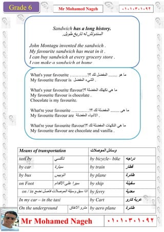 Grade 1
Mr Mohamed Nageh
Mr Mohamed NagehGrade 6
Means of transportation
‫ﺗﺎﻛﺴﻲ‬taxi by
‫ﺳﯿﺎرة‬by car
‫اﺗﻮﺑﯿﺲ‬by bus
‫اﻻﻗﺪام‬ ‫ﻋﻠﻰ‬ ‫ﺳﯿﺮا‬Footon
‫ﻧﻀﻊ‬ ‫ﻓﺎﺻﻞ‬ ‫اﻟﻤﻮﺻﻼت‬ ‫وﺳﯿﻠﺔ‬ ‫ﺳﺒﻖ‬ ‫اذا‬on / in
In my car – in the taxi
On the underground
Sandwich
John Montagu invented the sa
My favourite sandwich has meat in it .
I can buy sandwich at every grocery store .
I can make a sandwich at home .
What's your favourite …………?
My favourite flavour is
What's your favourite flavour?
My favourite flavour is chocolate .
Chocolate is my favourite.
What're your favourite …………?
My favourite flavour are
What're your favourite flavour?
My favourite flavour are chocolate and vanilla .
Mr Mohamed Nageh ٠١٠١٠٣٠١٠٩٢
Mr Mohamed Nageh
‫اﻟﻤﻮﺻﻼت‬ ‫وﺳﺎﺋﻞ‬Means of transportation
by bicycle– bike‫ﺗﺎﻛﺴﻲ‬
by train‫ﺳﯿﺎرة‬
by plane‫اﺗﻮﺑﯿﺲ‬
by ship‫اﻻﻗﺪام‬ ‫ﻋﻠﻰ‬ ‫ﺳﯿﺮا‬
by ferry‫ﻧﻀﻊ‬ ‫ﻓﺎﺻﻞ‬ ‫اﻟﻤﻮﺻﻼت‬ ‫وﺳﯿﻠﺔ‬ ‫ﺳﺒﻖ‬ ‫اذا‬
by Cartin the taxi
by aero plane‫اﻻﻧﻔﺎق‬ ‫ﻣﺘﺮو‬
Sandwich has a long history.
‫طﻮﯾﻞ‬ ‫ﺗﺎرﯾﺦ‬ ‫ﻟﮫ‬ ‫اﻟﺴﻨﺪوﺗﺶ‬.
John Montagu invented the sandwich .
My favourite sandwich has meat in it .
I can buy sandwich at every grocery store .
I can make a sandwich at home .
What's your favourite …………? ‫ھﻮ‬ ‫ﻣﺎ‬........‫؟‬ ‫ﻟﻚ‬ ‫اﻟﻤﻔﻀﻞ‬
My favourite flavour is ‫اﻟﻤﻔﻀﻞ‬ ‫اﻟﺸﻲء‬ .
What's your favourite flavour?‫؟‬ ‫اﻟﻤﻔﻀﻠﺔ‬ ‫ﻧﻜﮭﺘﻚ‬ ‫ھﻲ‬ ‫ﻣﺎ‬
My favourite flavour is chocolate .
Chocolate is my favourite.
What're your favourite …………? ........‫؟‬ ‫ﻟﻚ‬ ‫اﻟﻤﻔﻀﻠﺔ‬
My favourite flavour are ‫اﻟﻤﻔﻀﻠﺔ‬ ‫اﻻﺷﯿﺎء‬ .
What're your favourite flavour?‫؟‬ ‫ﻟﻚ‬ ‫اﻟﻤﻔﻀﻠﺔ‬ ‫اﻟﻨﻜﮭﺎت‬ ‫ھﻲ‬ ‫ﻣﺎ‬
ite flavour are chocolate and vanilla .
1
٠١٠١٠٣٠١٠٩٢
٠١٠١٠٣٠١٠٩٢
‫دراﺟﮫ‬bike
‫ﻗﻄﺎر‬
‫طﺎﺋﺮة‬
‫ﺳﻔﯿﻨﺔ‬
‫ﻣﻌﺪﯾﺔ‬
‫ﻛﺎرو‬ ‫ﻋﺮﺑﺔ‬
‫طﺎﺋﺮة‬
‫ھﻮ‬ ‫ﻣﺎ‬
‫ھﻰ‬ ‫ﻣﺎ‬........
‫؟‬ ‫ﻟﻚ‬ ‫اﻟﻤﻔﻀﻠﺔ‬ ‫اﻟﻨﻜﮭﺎت‬ ‫ھﻲ‬ ‫ﻣﺎ‬
 