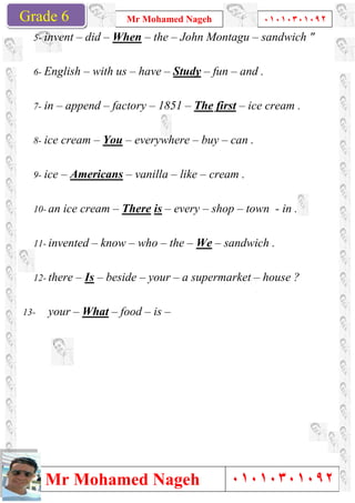 Grade 1
Mr Mohamed Nageh
Mr Mohamed NagehGrade 6
5- invent – did – When
6- English – with us
7- in – append – factory
8- ice cream – You –
9- ice – Americans –
10- an ice cream – There
11- invented – know
12- there – Is – beside
13- your – What – food
Mr Mohamed Nageh ٠١٠١٠٣٠١٠٩٢
Mr Mohamed Nageh
When – the – John Montagu –
with us – have – Study – fun – and .
factory – 1851 – The first – ice cream .
– everywhere – buy – can .
– vanilla – like – cream .
There is – every – shop – town
know – who – the – We – sandwich .
beside – your – a supermarket –
food – is –
1
٠١٠١٠٣٠١٠٩٢
٠١٠١٠٣٠١٠٩٢
– sandwich "
and .
ice cream .
can .
town - in .
sandwich .
– house ?
 