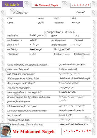 Grade 1
Mr Mohamed Nageh
Mr Mohamed NagehGrade 6
Adjectives
Free
Open
under five ‫اﻟﺨﺎﻣﺴﺔ‬ ‫ﺳﻦ‬ ‫ﺗﺤﺖ‬
for foreigners ‫ﻟﻸﺟﺎﻧﺐ‬
from 9 to 7 ٩‫ﻟــ‬٧
on Friday ‫اﻟﺠﻤﻌﺔ‬ ‫ﯾﻮم‬ ‫ﻓﻲ‬
Thanks for ‫ﻟـ‬ ‫ﺷﻜﺮا‬
Good morning , the Egyptian Museum .
How can I help you?
Hi! What are your hours?
We’re open from 9:00 to 7:00.
Are you open on Fridays?
Yes, we're open daily .
How much does it cost to get in?
It’s two pounds for Egyptians and twenty
pounds for foreigners
Children under five are free.
Does that include the Mummy rooms?
No, it doesn't .
Thanks for your help.
You’re welcome. Have a nice day.
Mr Mohamed Nageh ٠١٠١٠٣٠١٠٩٢
Mr Mohamed Nageh
‫ﻣﺠﺎﻧﻰ‬ nice
‫ﻣﻔﺘﻮح‬ welcome
prepositions ‫ﺣروف‬‫ﺟر‬
‫اﻟﺨﺎﻣﺴﺔ‬ ‫ﺳﻦ‬ ‫ﺗﺤﺖ‬ get in
‫ﻟﻸﺟﺎﻧﺐ‬ for Egyptians
‫ﻣﻦ‬٩ at the museum
‫اﻟﺠﻤﻌﺔ‬ ‫ﯾﻮم‬ ‫ﻓﻲ‬ On + ‫أﯾﺎم‬‫اﻻﺳﺒﻮع‬
‫ﻟـ‬ ‫ﺷﻜﺮا‬ Cost to + ‫ﻣﺼﺪر‬
Good morning , the Egyptian Museum . ‫اﻟﻤﺼﺮي‬ ‫اﻟﻤﺘﺤﻒ‬ ‫ﻣﻌﻚ‬ ‫اﻟﺨﯿﺮ‬ ‫ﺻﺒﺎح‬
‫؟‬ ‫ﻣﺴﺎﻋﺪﺗﻚ‬ ‫أﺳﺘﻄﯿﻊ‬ ‫ﻛﯿﻒ‬
‫؟‬ ‫ﻋﻤﻠﻜﻢ‬ ‫ﺳﺎﻋﺎت‬ ‫ھﻲ‬ ‫ﻣﺎ‬
We’re open from 9:00 to 7:00. ‫اﻟﺴﺎﺑﻌﺔ‬ ‫اﻟﺴﺎﻋﺔ‬ ‫إﻟﻲ‬ ‫اﻟﺘﺎﺳﻌﺔ‬ ‫اﻟﺴﺎﻋﺔ‬ ‫ﻣﻦ‬ ‫ﻧﻔﺘﺢ‬.
‫؟‬ ‫اﻟﺠﻤﻌﺔ‬ ‫أﯾﺎم‬ ‫ﻓﻲ‬ ‫ﺗﻔﺘﺤﻮا‬ ‫ھﻞ‬
‫ﯾﻮﻣﯿﺎ‬ ‫ﻧﻔﺘﺢ‬ ‫ﻧﺤﻦ‬ ‫ﻧﻌﻢ‬.
does it cost to get in? ‫؟‬ ‫اﻟﺪﺧﻮل‬ ‫ﺗﺬﻛﺮة‬ ‫ﺛﻤﻦ‬ ‫ﻣﺎ‬
It’s two pounds for Egyptians and twenty ً‫ﺎ‬‫ﺟﻨﯿﮭ‬ ‫وﻋﺸﺮون‬ ‫ﻟﻠﻤﺼﺮﯾﯿﻦ‬ ‫ﺟﻨﯿﮭﺎن‬
‫ﻟﻸﺟﺎﻧﺐ‬.
Children under five are free. ‫ﺑﺎﻟﻤﺠﺎن‬ ‫اﻟﺨﺎﻣﺴﺔ‬ ‫ﺳﻦ‬ ‫ﺗﺤﺖ‬ ‫اﻷطﻔﺎل‬.
Does that include the Mummy rooms? ‫اﻟﻤﻮﻣﯿﺎء؟‬ ‫ﺣﺠﺮات‬ ‫ذﻟﻚ‬
‫ﯾ‬ ‫ﻻ‬ ‫اﻧﮫ‬ ‫ﻻ‬‫ﺘ‬‫ﻀﻤﻨﮭﺎ‬
‫ﻟﻤﺴﺎﻋﺪﺗﻚ‬ َ‫ا‬‫ﺷﻜﺮ‬.
You’re welcome. Have a nice day. ‫ﻟﻄﯿﻒ‬ ‫ﯾﻮم‬ ‫ﻟﻚ‬ ‫أﺗﻤﻨﻰ‬.
1
٠١٠١٠٣٠١٠٩٢
٠١٠١٠٣٠١٠٩٢
‫اﻟﺼﻔﺎت‬
‫ﺟﻤﯿﻞ‬
‫ﺑﮫ‬ ‫ﻣﺮﺣﺐ‬
‫ﺣروف‬
‫ﯾﺪﺧﻞ‬
‫ﻟﻠﻤﺼﺮﯾﯿﻦ‬
‫اﻟﻤﺘﺤﻒ‬ ‫ﻓﻲ‬
‫ﻣﺼﺪر‬ Cost for+‫ﺷﺨﺺ‬
‫اﻟﻤﺼﺮي‬ ‫اﻟﻤﺘﺤﻒ‬ ‫ﻣﻌﻚ‬ ‫اﻟﺨﯿﺮ‬ ‫ﺻﺒﺎح‬
‫؟‬ ‫ﻣﺴﺎﻋﺪﺗﻚ‬ ‫أﺳﺘﻄﯿﻊ‬ ‫ﻛﯿﻒ‬
‫أھﻼ‬"‫؟‬ ‫ﻋﻤﻠﻜﻢ‬ ‫ﺳﺎﻋﺎت‬ ‫ھﻲ‬ ‫ﻣﺎ‬
‫اﻟﺴﺎﺑﻌﺔ‬ ‫اﻟﺴﺎﻋﺔ‬ ‫إﻟﻲ‬ ‫اﻟﺘﺎﺳﻌﺔ‬ ‫اﻟﺴﺎﻋﺔ‬ ‫ﻣﻦ‬ ‫ﻧﻔﺘﺢ‬
‫؟‬ ‫اﻟﺠﻤﻌﺔ‬ ‫أﯾﺎم‬ ‫ﻓﻲ‬ ‫ﺗﻔﺘﺤﻮا‬ ‫ھﻞ‬
‫ﯾﻮﻣﯿﺎ‬ ‫ﻧﻔﺘﺢ‬ ‫ﻧﺤﻦ‬ ‫ﻧﻌﻢ‬
‫؟‬ ‫اﻟﺪﺧﻮل‬ ‫ﺗﺬﻛﺮة‬ ‫ﺛﻤﻦ‬ ‫ﻣﺎ‬
ً‫ﺎ‬‫ﺟﻨﯿﮭ‬ ‫وﻋﺸﺮون‬ ‫ﻟﻠﻤﺼﺮﯾﯿﻦ‬ ‫ﺟﻨﯿﮭﺎن‬
‫ﺑﺎﻟﻤﺠﺎن‬ ‫اﻟﺨﺎﻣﺴﺔ‬ ‫ﺳﻦ‬ ‫ﺗﺤﺖ‬ ‫اﻷطﻔﺎل‬
‫ﯾﺘﻀﻤﻦ‬ ‫ھﻞ‬‫اﻟﻤﻮﻣﯿﺎء؟‬ ‫ﺣﺠﺮات‬ ‫ذﻟﻚ‬
‫ﯾ‬ ‫ﻻ‬ ‫اﻧﮫ‬ ‫ﻻ‬
‫ﻟﻤﺴﺎﻋﺪﺗﻚ‬ َ‫ا‬‫ﺷﻜﺮ‬
‫واﻟﺴﻌﺔ‬ ‫اﻟﺮﺣﺐ‬ ‫ﻋﻞ‬.‫ﻟﻄﯿﻒ‬ ‫ﯾﻮم‬ ‫ﻟﻚ‬ ‫أﺗﻤﻨﻰ‬
 