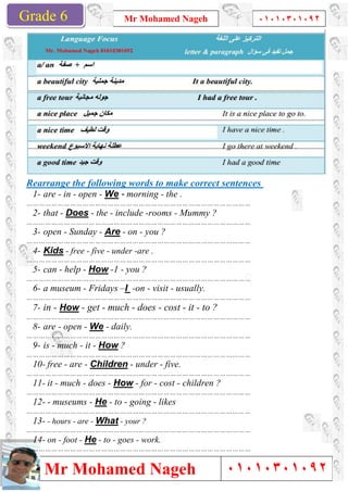Grade 1
Mr Mohamed Nageh
Mr Mohamed NagehGrade 6
Rearrange the following words to make correct sentences
1- are - in - open - We -
………………………………………………………………………………………………
2- that - Does - the - include
………………………………………………………………………………………………
3- open - Sunday - Are -
………………………………………………………………………………………………
4- Kids - free - five - under
………………………………………………………………………………………………
5- can - help - How -1 - you ?
………………………………………………………………………………………………
6- a museum - Fridays –I
………………………………………………………………………………………………
7- in - How - get - much
………………………………………………………………………………………………
8- are - open - We - daily.
………………………………………………………………………………………………
9- is - much - it - How ?
………………………………………………………………………………………………
10- free - are - Children
………………………………………………………………………………………………
11- it - much - does - How
………………………………………………………………………………………………
12- - museums - He - to -
………………………………………………………………………………………………
13- - hours - are - What - your ?
………………………………………………………………………………………………
14- on - foot - He - to - goes
………………………………………………………………………………………………
Mr Mohamed Nageh ٠١٠١٠٣٠١٠٩٢
Mr Mohamed Nageh
Rearrange the following words to make correct sentences
morning - the .
………………………………………………………………………………………………
include -rooms - Mummy ?
………………………………………………………………………………………………
on - you ?
………………………………………………………………………………………………
under -are .
………………………………………………………………………………………………
you ?
………………………………………………………………………………………………
I -on - visit - usually.
………………………………………………………………………………………………
much - does - cost - it - to ?
………………………………………………………………………………………………
daily.
………………………………………………………………………………………………
………………………………………………………………………………………………
Children - under - five.
………………………………………………………………………………………………
How - for - cost - children ?
………………………………………………………………………………………………
- going - likes
………………………………………………………………………………………………
your ?
………………………………………………………………………………………………
goes - work.
………………………………………………………………………………………………
1
٠١٠١٠٣٠١٠٩٢
٠١٠١٠٣٠١٠٩٢
Rearrange the following words to make correct sentences
 