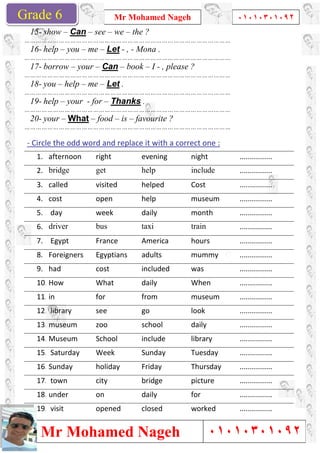 Grade 1
Mr Mohamed Nageh
Mr Mohamed NagehGrade 6
15- show – Can – see – we
………………………………………………………………………………………………
16- help – you – me – Let
………………………………………………………………………………………………
17- borrow – your – Can
………………………………………………………………………………………………
18- you – help – me – Let
………………………………………………………………………………………………
19- help – your - for – Thanks
………………………………………………………………………………………………
20- your – What – food –
………………………………………………………………………………………………
- Circle the odd word and replace it with a correct one :
1. afternoon right
2. bridge get
3. called visited
4. cost open
5. day week
6. driver bus
7. Egypt France
8. Foreigners Egyptians
9. had cost
10. How What
11. in for
12. library see
13. museum zoo
14. Museum School
15. Saturday Week
16. Sunday holiday
17. town city
18. under on
19. visit opened
Mr Mohamed Nageh ٠١٠١٠٣٠١٠٩٢
Mr Mohamed Nageh
we – the ?
………………………………………………………………………………………………
Let - , - Mona .
………………………………………………………………………………………………
Can – book – I - , please ?
………………………………………………………………………………………………
Let .
………………………………………………………………………………………………
Thanks .
………………………………………………………………………………………………
– is – favourite ?
………………………………………………………………………………………………
Circle the odd word and replace it with a correct one :
evening night
help include
visited helped Cost
help museum
daily month
taxi train
France America hours
Egyptians adults mummy
included was
daily When
from museum
go look
school daily
School include library
Sunday Tuesday
holiday Friday Thursday
bridge picture
daily for
opened closed worked
1
٠١٠١٠٣٠١٠٩٢
٠١٠١٠٣٠١٠٩٢
................
................
................
................
................
................
................
................
................
................
................
................
................
................
................
................
................
................
................
 