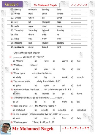 Grade 1
Mr Mohamed Nageh
Mr Mohamed NagehGrade 6
Choose the correct answer
1) …………….. you open on Fridays?
a) Where
2) What are hours?
a) its
3) We're open except on holidays .
a) daily
4) The restaurant is daily from 9:00 to 7:00.
a) good
5) How much does the ticket …….. for children
a) cost
6) Mohamed and Sara go to the cinema ……… Fridays .
a) at
7) Does the price ‫ﺳﻌر‬
a) included
8) In the museum , children
a) cost
9) What are your ? From 9 : 00 to 6 : 00
20. weekly monthly
21. What How
22. where when
23. see let
24. walk were
25. Thursday Saturday
26. she there
27. have eat
28. dessert use
29. sandwich meat
Mr Mohamed Nageh ٠١٠١٠٣٠١٠٩٢
Mr Mohamed Nageh
Choose the correct answer
…………….. you open on Fridays?
b) Have c) We're
hours?
b) your c) his
We're open except on holidays .
b) day c) week
The restaurant is daily from 9:00 to 7:00.
b) open c) tall
How much does the ticket …….. for children to get in ? L.E 2 .
b) include c) go
Mohamed and Sara go to the cinema ……… Fridays .
b) in c) from
the Mummy rooms ?
b) include c) includes
In the museum , children under five can get in for …………
b) nice c) free
What are your ? From 9 : 00 to 6 : 00
monthly Sunday daily
adult Where
do What
museum need
read sleep
Saturday behind Sunday
they he
How look
invent borrow
bread card
1
٠١٠١٠٣٠١٠٩٢
٠١٠١٠٣٠١٠٩٢
d) Are
d) me
d) month
d) bad
to get in ? L.E 2 .
d) have
d) on
d) including
d) help
................
................
................
................
................
................
................
................
................
................
 