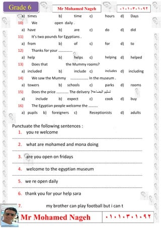 Grade 1
Mr Mohamed Nageh
Mr Mohamed NagehGrade 6
a) times
10) We open daily .
a) have
11) It’s two pounds for Egyptians .
a) from
12) Thanks for your ……………
a) help
13) Does that the Mummy rooms?
a) included
14) We saw the Mummy ………………. In the museum .
a) towers
15) Does the price …………. The delivery ?
a) include
16) The Egyptian people welcome the ……….
a) pupils b) foreigners
Punctuate the following sentences :
1. you re welcome
……………………………………………………………………
2. what are mohamed and mona doing
……………………………………………………………………
3. are you open on fridays
……………………………………………………………………
4. welcome to the egypti
……………………………………………………………………
5. we re open daily
……………………………………………………………………
6. thank you for your help sara
7. my brother can play football but i can t
Mr Mohamed Nageh ٠١٠١٠٣٠١٠٩٢
Mr Mohamed Nageh
b) time c) hours
We open daily .
b) are c) do
It’s two pounds for Egyptians .
b) of c) for
Thanks for your ……………
b) helps c) helping
Does that the Mummy rooms?
b) include c) includes
We saw the Mummy ………………. In the museum .
b) schools c) parks
Does the price …………. The delivery ?‫اﻟﺑﺿﺎﻋﮫ‬ ‫ﺗﺳﻠﯾم‬
b) expect c) cook
The Egyptian people welcome the ……….
foreigners c) Receptionists
Punctuate the following sentences :
…………………………………………………………………………………………………………………………………..
what are mohamed and mona doing
…………………………………………………………………………………………………………………………………..
are you open on fridays
…………………………………………………………………………………………………………………………………..
welcome to the egyptian museum
…………………………………………………………………………………………………………………………………..
…………………………………………………………………………………………………………………………………..
thank you for your help sara
my brother can play football but i can t
1
٠١٠١٠٣٠١٠٩٢
٠١٠١٠٣٠١٠٩٢
d) Days
d) did
d) to
helping d) helped
includes d) including
We saw the Mummy ………………. In the museum .
d) rooms
d) buy
d) adults
………………………………………………..
………………………………………………..
………………………………………………..
………………………………………………..
………………………………………………..
my brother can play football but i can t
 