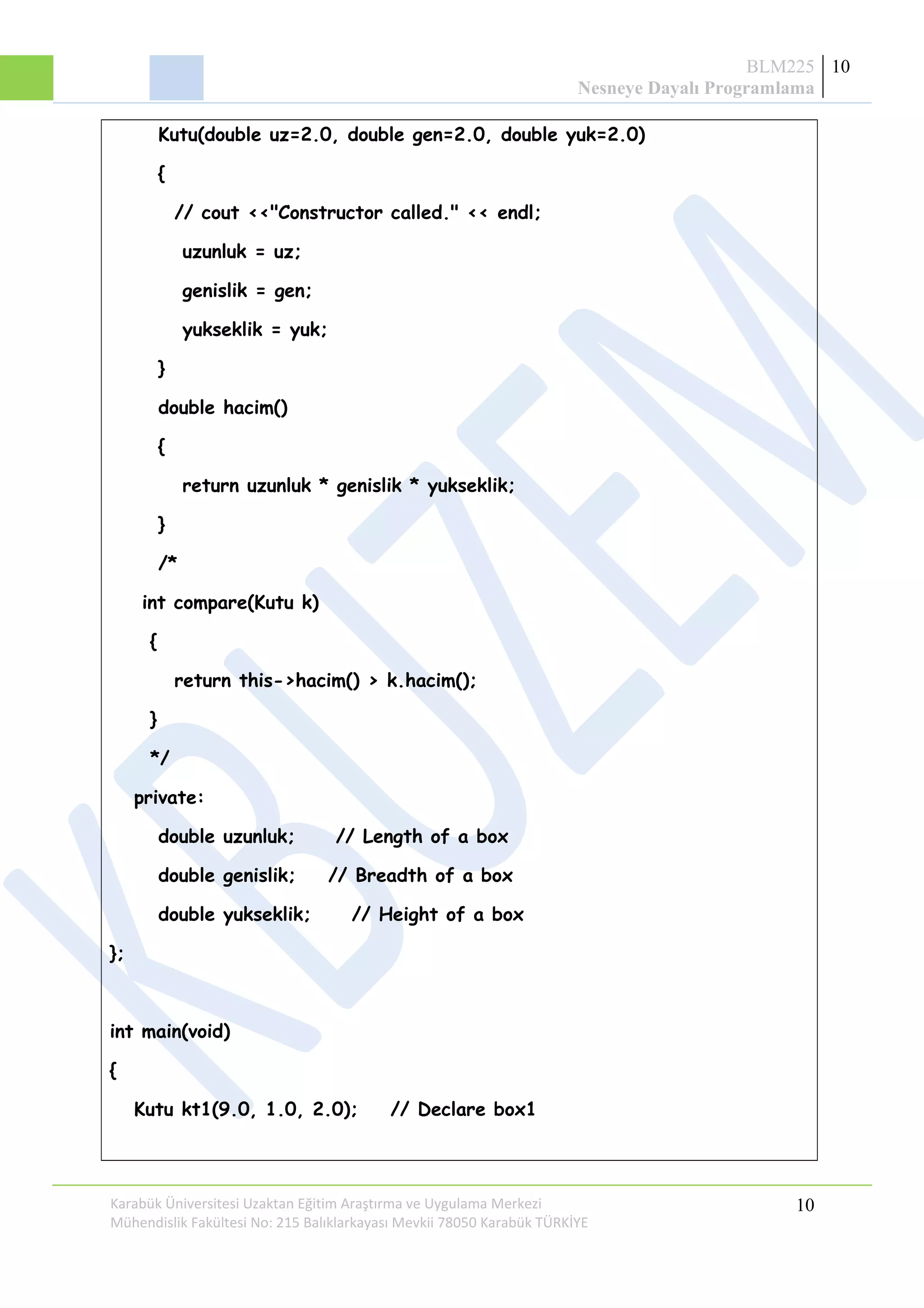 BLM225
Nesneye Dayalı Programlama
10
Kutu(double uz=2.0, double gen=2.0, double yuk=2.0)
{
// cout <<"Constructor called." << endl;
uzunluk = uz;
genislik = gen;
yukseklik = yuk;
}
double hacim()
{
return uzunluk * genislik * yukseklik;
}
/*
int compare(Kutu k)
{
return this->hacim() > k.hacim();
}
*/
private:
double uzunluk; // Length of a box
double genislik; // Breadth of a box
double yukseklik; // Height of a box
};
int main(void)
{
Kutu kt1(9.0, 1.0, 2.0); // Declare box1
Karabük Üniversitesi Uzaktan Eğitim Araştırma ve Uygulama Merkezi
Mühendislik Fakültesi No: 215 Balıklarkayası Mevkii 78050 Karabük TÜRKİYE
10
 