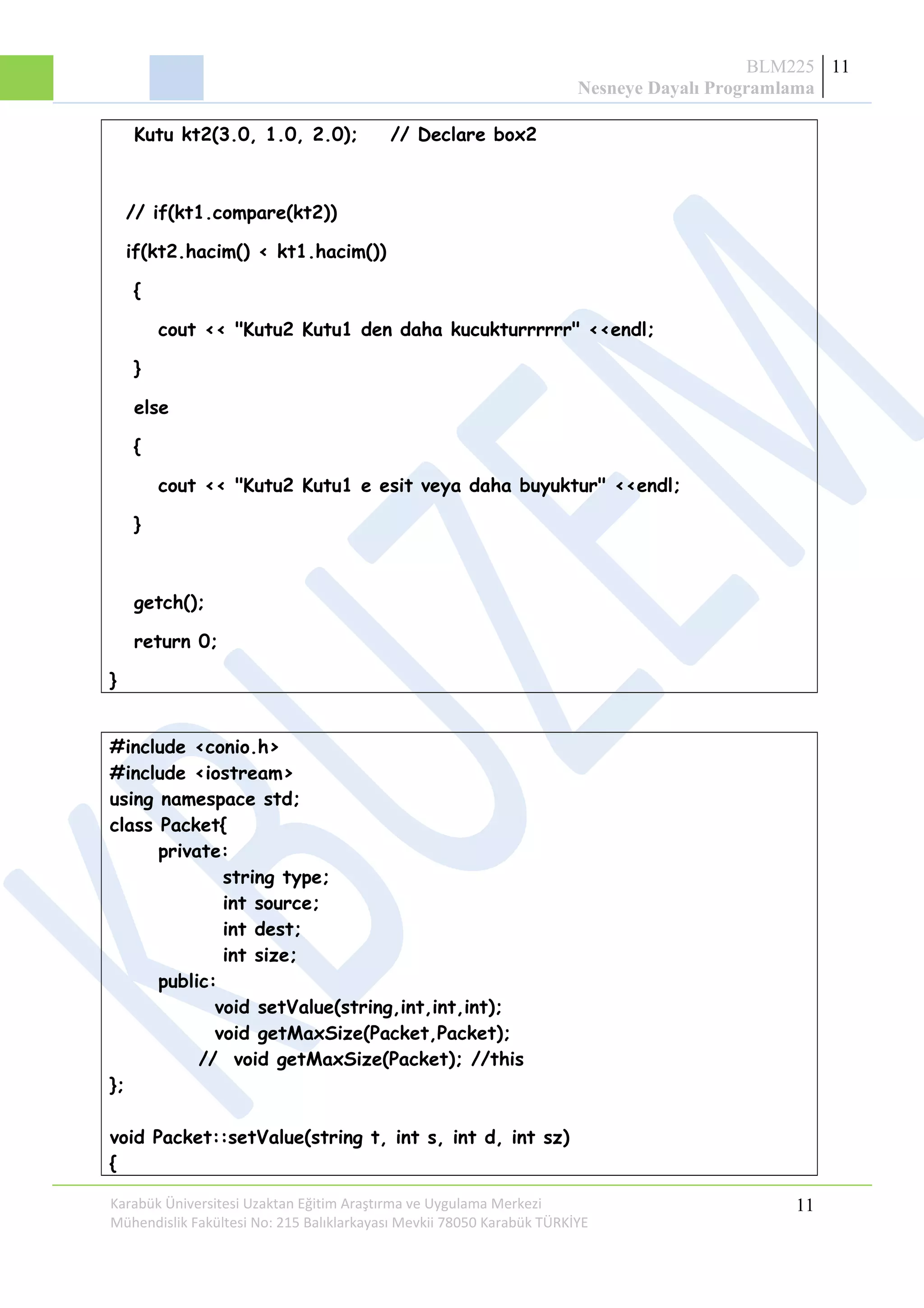 BLM225
Nesneye Dayalı Programlama
11
Kutu kt2(3.0, 1.0, 2.0); // Declare box2
// if(kt1.compare(kt2))
if(kt2.hacim() < kt1.hacim())
{
cout << "Kutu2 Kutu1 den daha kucukturrrrrr" <<endl;
}
else
{
cout << "Kutu2 Kutu1 e esit veya daha buyuktur" <<endl;
}
getch();
return 0;
}
#include <conio.h>
#include <iostream>
using namespace std;
class Packet{
private:
string type;
int source;
int dest;
int size;
public:
void setValue(string,int,int,int);
void getMaxSize(Packet,Packet);
// void getMaxSize(Packet); //this
};
void Packet::setValue(string t, int s, int d, int sz)
{
Karabük Üniversitesi Uzaktan Eğitim Araştırma ve Uygulama Merkezi
Mühendislik Fakültesi No: 215 Balıklarkayası Mevkii 78050 Karabük TÜRKİYE
11
 