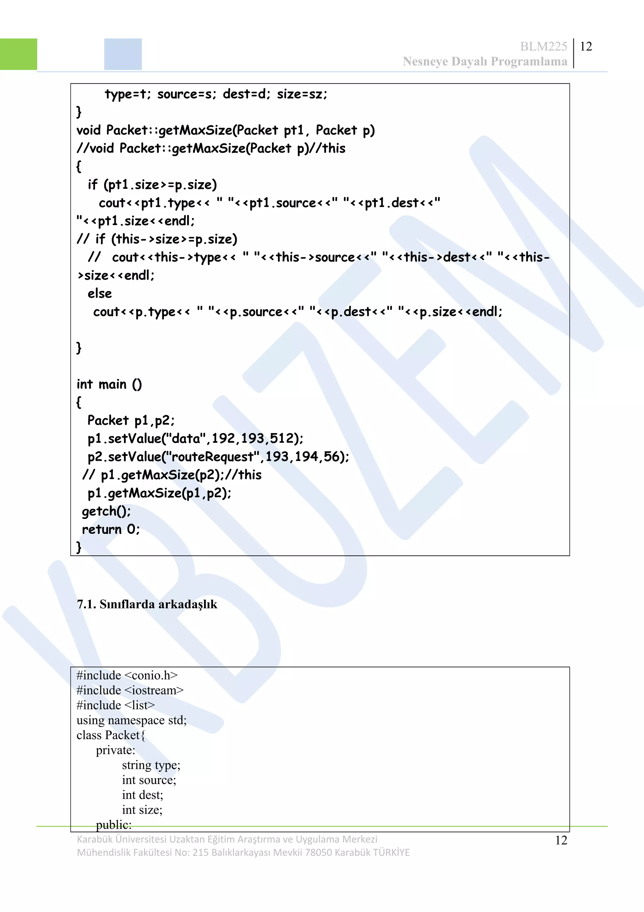 BLM225
Nesneye Dayalı Programlama
12
type=t; source=s; dest=d; size=sz;
}
void Packet::getMaxSize(Packet pt1, Packet p)
//void Packet::getMaxSize(Packet p)//this
{
if (pt1.size>=p.size)
cout<<pt1.type<< " "<<pt1.source<<" "<<pt1.dest<<"
"<<pt1.size<<endl;
// if (this->size>=p.size)
// cout<<this->type<< " "<<this->source<<" "<<this->dest<<" "<<this-
>size<<endl;
else
cout<<p.type<< " "<<p.source<<" "<<p.dest<<" "<<p.size<<endl;
}
int main ()
{
Packet p1,p2;
p1.setValue("data",192,193,512);
p2.setValue("routeRequest",193,194,56);
// p1.getMaxSize(p2);//this
p1.getMaxSize(p1,p2);
getch();
return 0;
}
7.1. Sınıflarda arkadaşlık
#include <conio.h>
#include <iostream>
#include <list>
using namespace std;
class Packet{
private:
string type;
int source;
int dest;
int size;
public:
Karabük Üniversitesi Uzaktan Eğitim Araştırma ve Uygulama Merkezi
Mühendislik Fakültesi No: 215 Balıklarkayası Mevkii 78050 Karabük TÜRKİYE
12
 