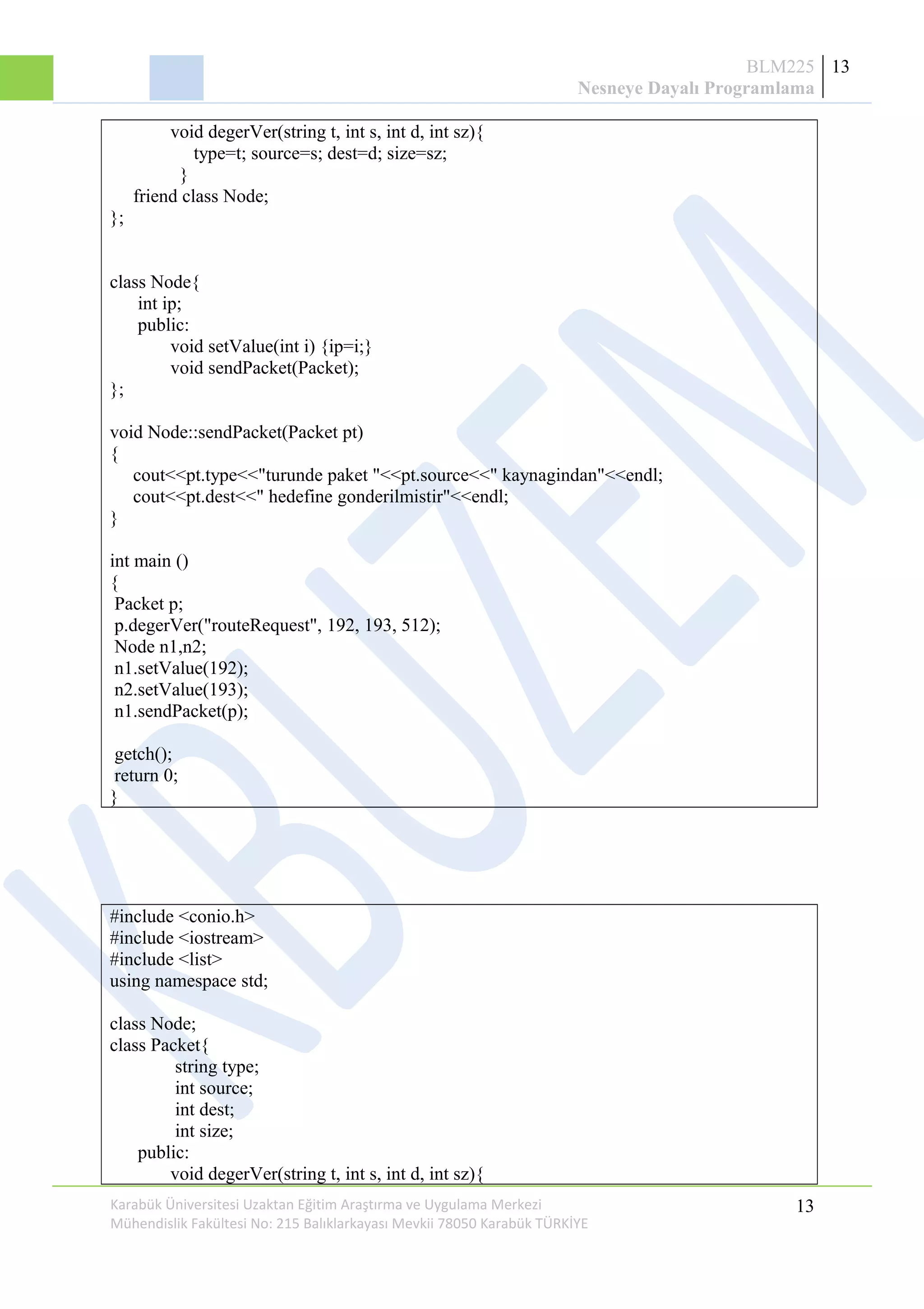 BLM225
Nesneye Dayalı Programlama
13
void degerVer(string t, int s, int d, int sz){
type=t; source=s; dest=d; size=sz;
}
friend class Node;
};
class Node{
int ip;
public:
void setValue(int i) {ip=i;}
void sendPacket(Packet);
};
void Node::sendPacket(Packet pt)
{
cout<<pt.type<<"turunde paket "<<pt.source<<" kaynagindan"<<endl;
cout<<pt.dest<<" hedefine gonderilmistir"<<endl;
}
int main ()
{
Packet p;
p.degerVer("routeRequest", 192, 193, 512);
Node n1,n2;
n1.setValue(192);
n2.setValue(193);
n1.sendPacket(p);
getch();
return 0;
}
#include <conio.h>
#include <iostream>
#include <list>
using namespace std;
class Node;
class Packet{
string type;
int source;
int dest;
int size;
public:
void degerVer(string t, int s, int d, int sz){
Karabük Üniversitesi Uzaktan Eğitim Araştırma ve Uygulama Merkezi
Mühendislik Fakültesi No: 215 Balıklarkayası Mevkii 78050 Karabük TÜRKİYE
13
 