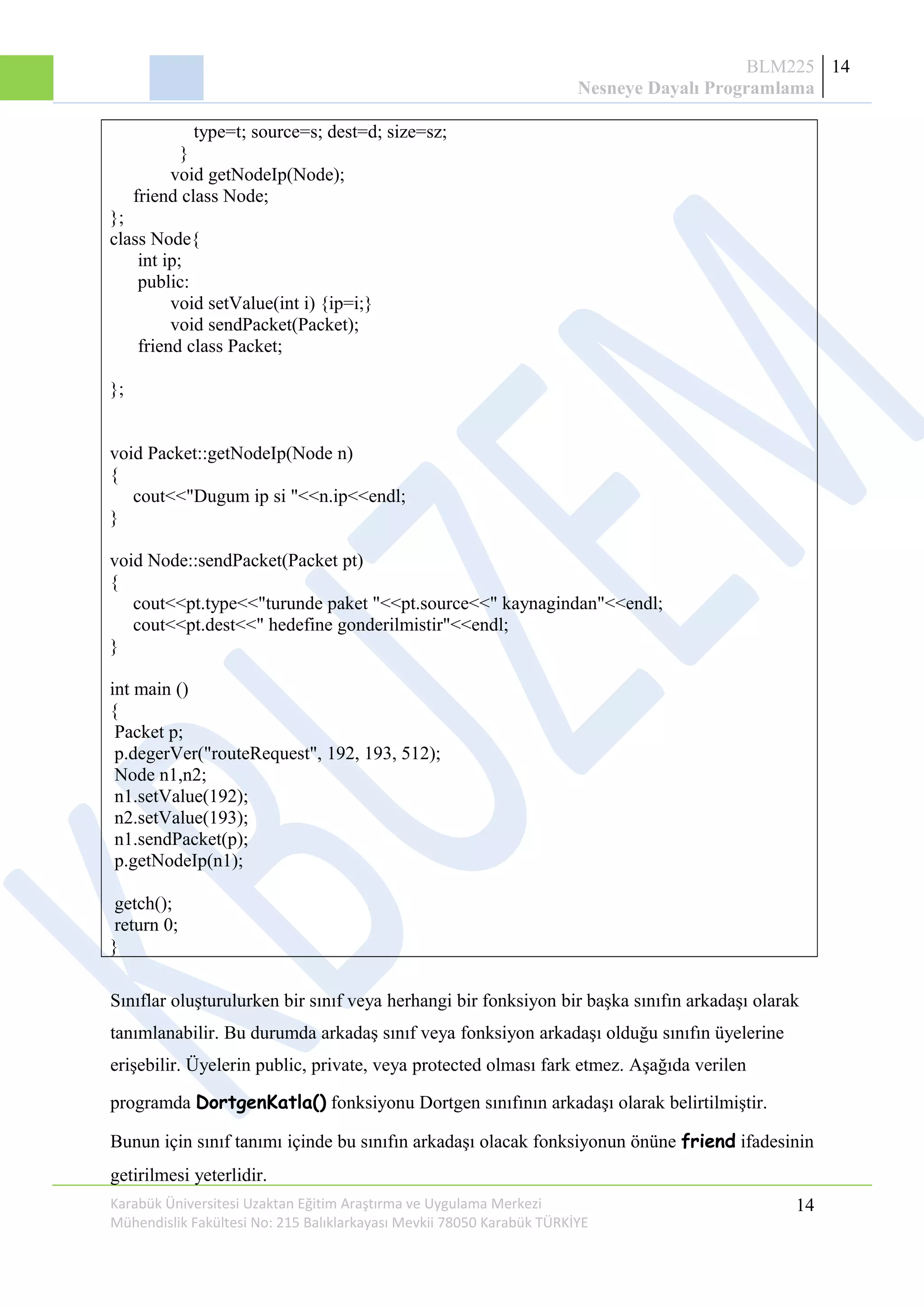 BLM225
Nesneye Dayalı Programlama
14
type=t; source=s; dest=d; size=sz;
}
void getNodeIp(Node);
friend class Node;
};
class Node{
int ip;
public:
void setValue(int i) {ip=i;}
void sendPacket(Packet);
friend class Packet;
};
void Packet::getNodeIp(Node n)
{
cout<<"Dugum ip si "<<n.ip<<endl;
}
void Node::sendPacket(Packet pt)
{
cout<<pt.type<<"turunde paket "<<pt.source<<" kaynagindan"<<endl;
cout<<pt.dest<<" hedefine gonderilmistir"<<endl;
}
int main ()
{
Packet p;
p.degerVer("routeRequest", 192, 193, 512);
Node n1,n2;
n1.setValue(192);
n2.setValue(193);
n1.sendPacket(p);
p.getNodeIp(n1);
getch();
return 0;
}
Sınıflar oluşturulurken bir sınıf veya herhangi bir fonksiyon bir başka sınıfın arkadaşı olarak
tanımlanabilir. Bu durumda arkadaş sınıf veya fonksiyon arkadaşı olduğu sınıfın üyelerine
erişebilir. Üyelerin public, private, veya protected olması fark etmez. Aşağıda verilen
programda DortgenKatla() fonksiyonu Dortgen sınıfının arkadaşı olarak belirtilmiştir.
Bunun için sınıf tanımı içinde bu sınıfın arkadaşı olacak fonksiyonun önüne friend ifadesinin
getirilmesi yeterlidir.
Karabük Üniversitesi Uzaktan Eğitim Araştırma ve Uygulama Merkezi
Mühendislik Fakültesi No: 215 Balıklarkayası Mevkii 78050 Karabük TÜRKİYE
14
 