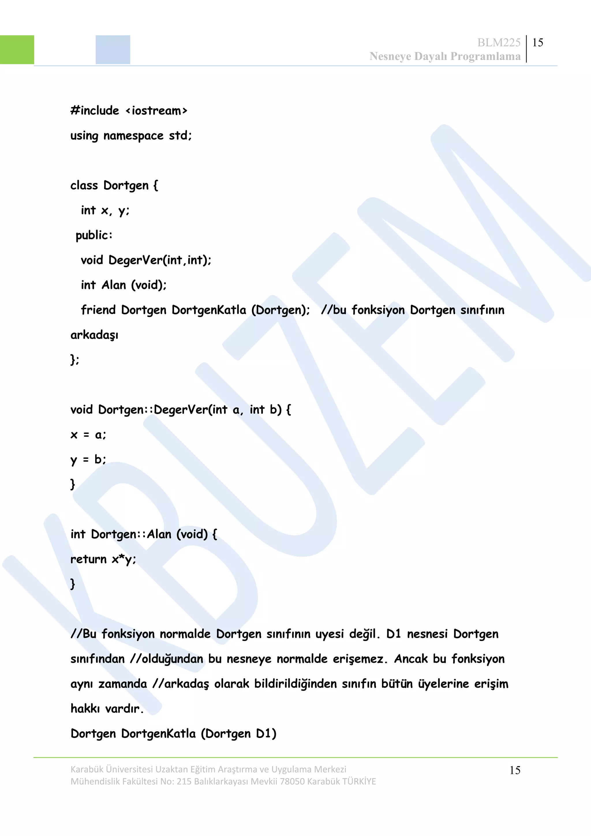 BLM225
Nesneye Dayalı Programlama
15
#include <iostream>
using namespace std;
class Dortgen {
int x, y;
public:
void DegerVer(int,int);
int Alan (void);
friend Dortgen DortgenKatla (Dortgen); //bu fonksiyon Dortgen sınıfının
arkadaşı
};
void Dortgen::DegerVer(int a, int b) {
x = a;
y = b;
}
int Dortgen::Alan (void) {
return x*y;
}
//Bu fonksiyon normalde Dortgen sınıfının uyesi değil. D1 nesnesi Dortgen
sınıfından //olduğundan bu nesneye normalde erişemez. Ancak bu fonksiyon
aynı zamanda //arkadaş olarak bildirildiğinden sınıfın bütün üyelerine erişim
hakkı vardır.
Dortgen DortgenKatla (Dortgen D1)
Karabük Üniversitesi Uzaktan Eğitim Araştırma ve Uygulama Merkezi
Mühendislik Fakültesi No: 215 Balıklarkayası Mevkii 78050 Karabük TÜRKİYE
15
 