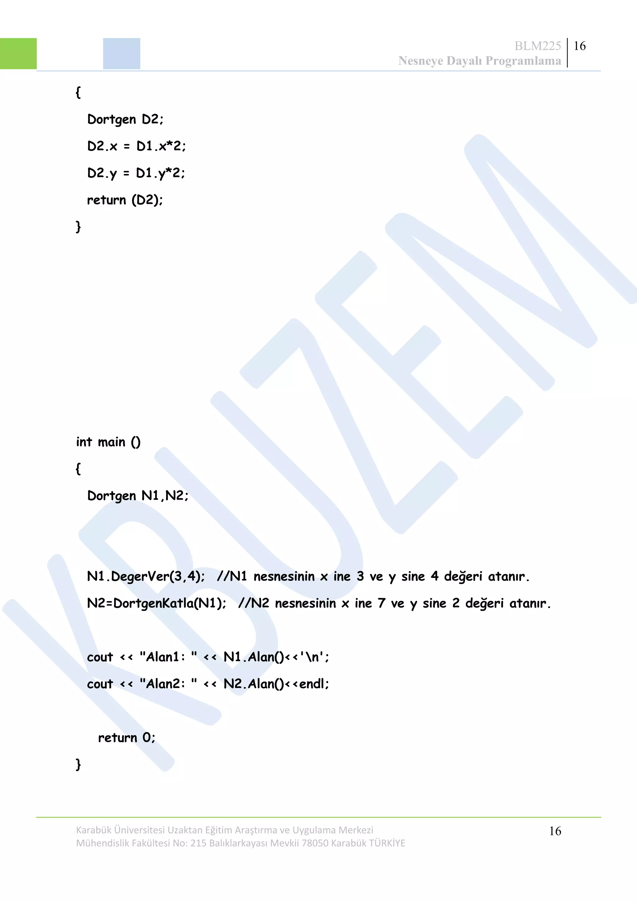 BLM225
Nesneye Dayalı Programlama
16
{
Dortgen D2;
D2.x = D1.x*2;
D2.y = D1.y*2;
return (D2);
}
int main ()
{
Dortgen N1,N2;
N1.DegerVer(3,4); //N1 nesnesinin x ine 3 ve y sine 4 değeri atanır.
N2=DortgenKatla(N1); //N2 nesnesinin x ine 7 ve y sine 2 değeri atanır.
cout << "Alan1: " << N1.Alan()<<'n';
cout << "Alan2: " << N2.Alan()<<endl;
return 0;
}
Karabük Üniversitesi Uzaktan Eğitim Araştırma ve Uygulama Merkezi
Mühendislik Fakültesi No: 215 Balıklarkayası Mevkii 78050 Karabük TÜRKİYE
16
 