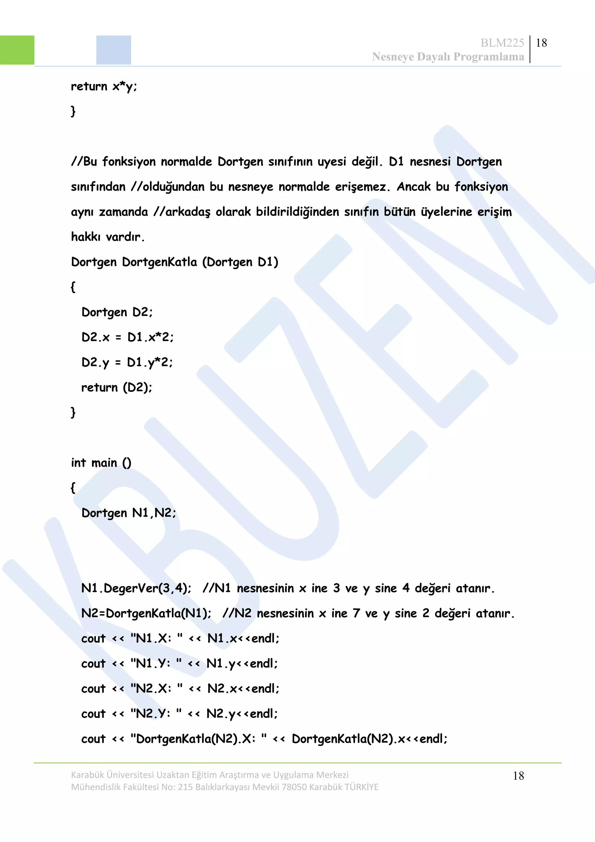 BLM225
Nesneye Dayalı Programlama
18
return x*y;
}
//Bu fonksiyon normalde Dortgen sınıfının uyesi değil. D1 nesnesi Dortgen
sınıfından //olduğundan bu nesneye normalde erişemez. Ancak bu fonksiyon
aynı zamanda //arkadaş olarak bildirildiğinden sınıfın bütün üyelerine erişim
hakkı vardır.
Dortgen DortgenKatla (Dortgen D1)
{
Dortgen D2;
D2.x = D1.x*2;
D2.y = D1.y*2;
return (D2);
}
int main ()
{
Dortgen N1,N2;
N1.DegerVer(3,4); //N1 nesnesinin x ine 3 ve y sine 4 değeri atanır.
N2=DortgenKatla(N1); //N2 nesnesinin x ine 7 ve y sine 2 değeri atanır.
cout << "N1.X: " << N1.x<<endl;
cout << "N1.Y: " << N1.y<<endl;
cout << "N2.X: " << N2.x<<endl;
cout << "N2.Y: " << N2.y<<endl;
cout << "DortgenKatla(N2).X: " << DortgenKatla(N2).x<<endl;
Karabük Üniversitesi Uzaktan Eğitim Araştırma ve Uygulama Merkezi
Mühendislik Fakültesi No: 215 Balıklarkayası Mevkii 78050 Karabük TÜRKİYE
18
 
