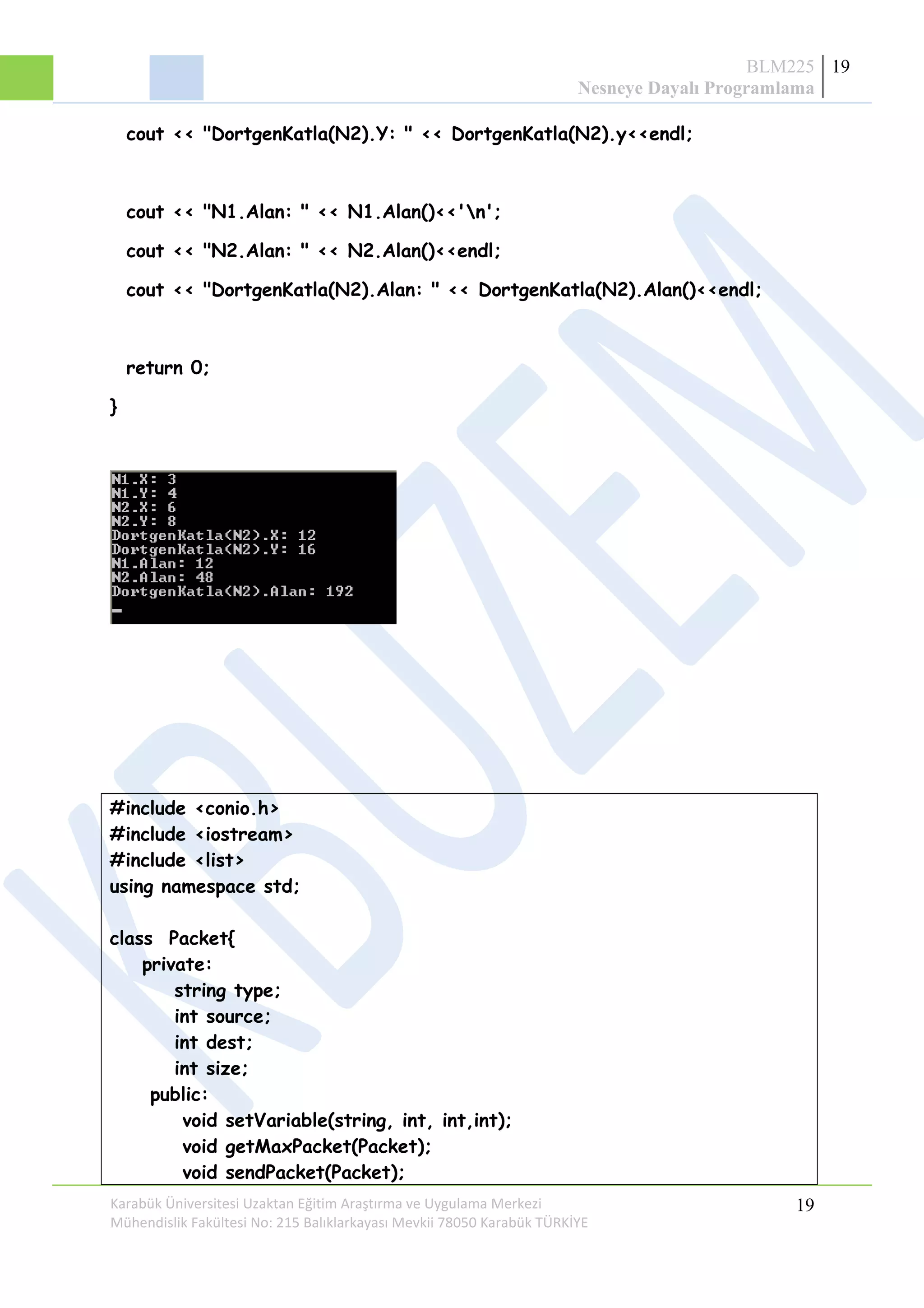 BLM225
Nesneye Dayalı Programlama
19
cout << "DortgenKatla(N2).Y: " << DortgenKatla(N2).y<<endl;
cout << "N1.Alan: " << N1.Alan()<<'n';
cout << "N2.Alan: " << N2.Alan()<<endl;
cout << "DortgenKatla(N2).Alan: " << DortgenKatla(N2).Alan()<<endl;
return 0;
}
#include <conio.h>
#include <iostream>
#include <list>
using namespace std;
class Packet{
private:
string type;
int source;
int dest;
int size;
public:
void setVariable(string, int, int,int);
void getMaxPacket(Packet);
void sendPacket(Packet);
Karabük Üniversitesi Uzaktan Eğitim Araştırma ve Uygulama Merkezi
Mühendislik Fakültesi No: 215 Balıklarkayası Mevkii 78050 Karabük TÜRKİYE
19
 