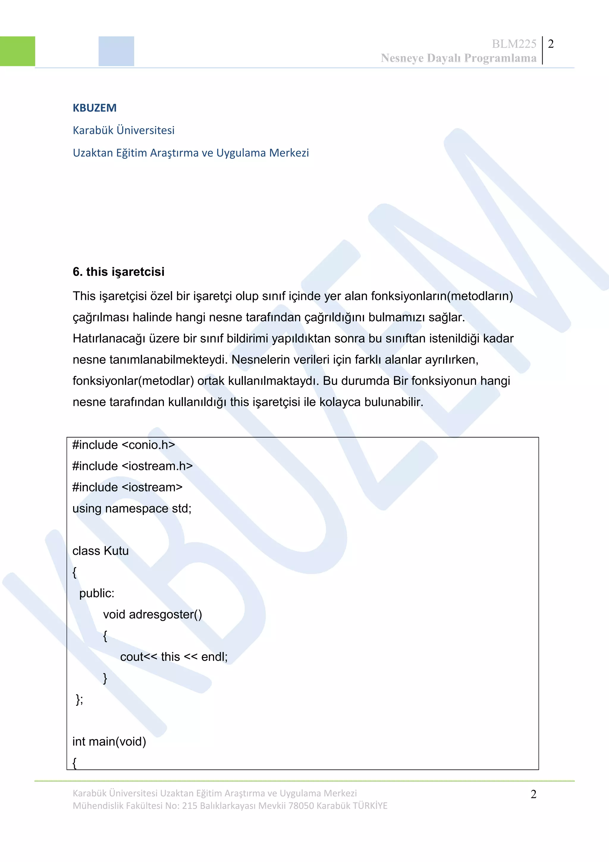 BLM225
Nesneye Dayalı Programlama
2
KBUZEM
Karabük Üniversitesi
Uzaktan Eğitim Araştırma ve Uygulama Merkezi
6. this işaretcisi
This işaretçisi özel bir işaretçi olup sınıf içinde yer alan fonksiyonların(metodların)
çağrılması halinde hangi nesne tarafından çağrıldığını bulmamızı sağlar.
Hatırlanacağı üzere bir sınıf bildirimi yapıldıktan sonra bu sınıftan istenildiği kadar
nesne tanımlanabilmekteydi. Nesnelerin verileri için farklı alanlar ayrılırken,
fonksiyonlar(metodlar) ortak kullanılmaktaydı. Bu durumda Bir fonksiyonun hangi
nesne tarafından kullanıldığı this işaretçisi ile kolayca bulunabilir.
#include <conio.h>
#include <iostream.h>
#include <iostream>
using namespace std;
class Kutu
{
public:
void adresgoster()
{
cout<< this << endl;
}
};
int main(void)
{
Karabük Üniversitesi Uzaktan Eğitim Araştırma ve Uygulama Merkezi
Mühendislik Fakültesi No: 215 Balıklarkayası Mevkii 78050 Karabük TÜRKİYE
2
 