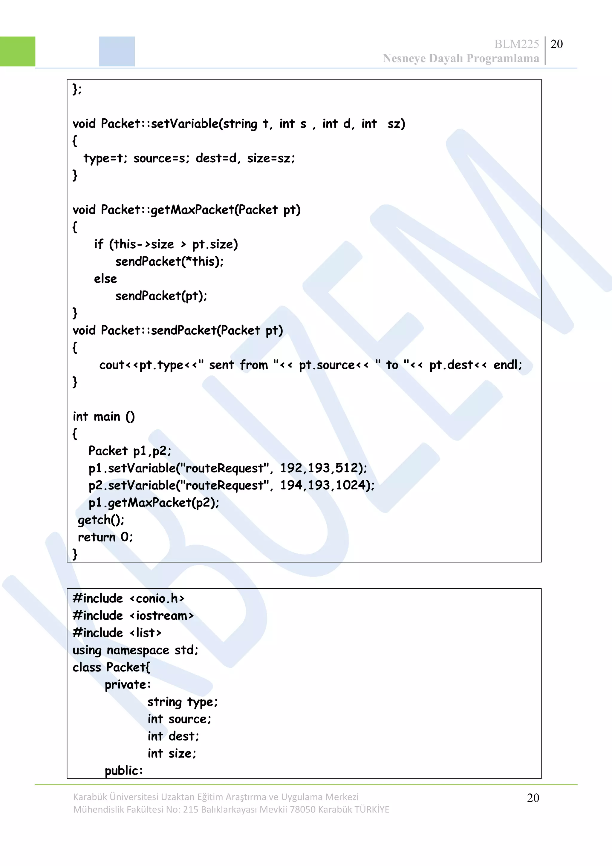BLM225
Nesneye Dayalı Programlama
20
};
void Packet::setVariable(string t, int s , int d, int sz)
{
type=t; source=s; dest=d, size=sz;
}
void Packet::getMaxPacket(Packet pt)
{
if (this->size > pt.size)
sendPacket(*this);
else
sendPacket(pt);
}
void Packet::sendPacket(Packet pt)
{
cout<<pt.type<<" sent from "<< pt.source<< " to "<< pt.dest<< endl;
}
int main ()
{
Packet p1,p2;
p1.setVariable("routeRequest", 192,193,512);
p2.setVariable("routeRequest", 194,193,1024);
p1.getMaxPacket(p2);
getch();
return 0;
}
#include <conio.h>
#include <iostream>
#include <list>
using namespace std;
class Packet{
private:
string type;
int source;
int dest;
int size;
public:
Karabük Üniversitesi Uzaktan Eğitim Araştırma ve Uygulama Merkezi
Mühendislik Fakültesi No: 215 Balıklarkayası Mevkii 78050 Karabük TÜRKİYE
20
 