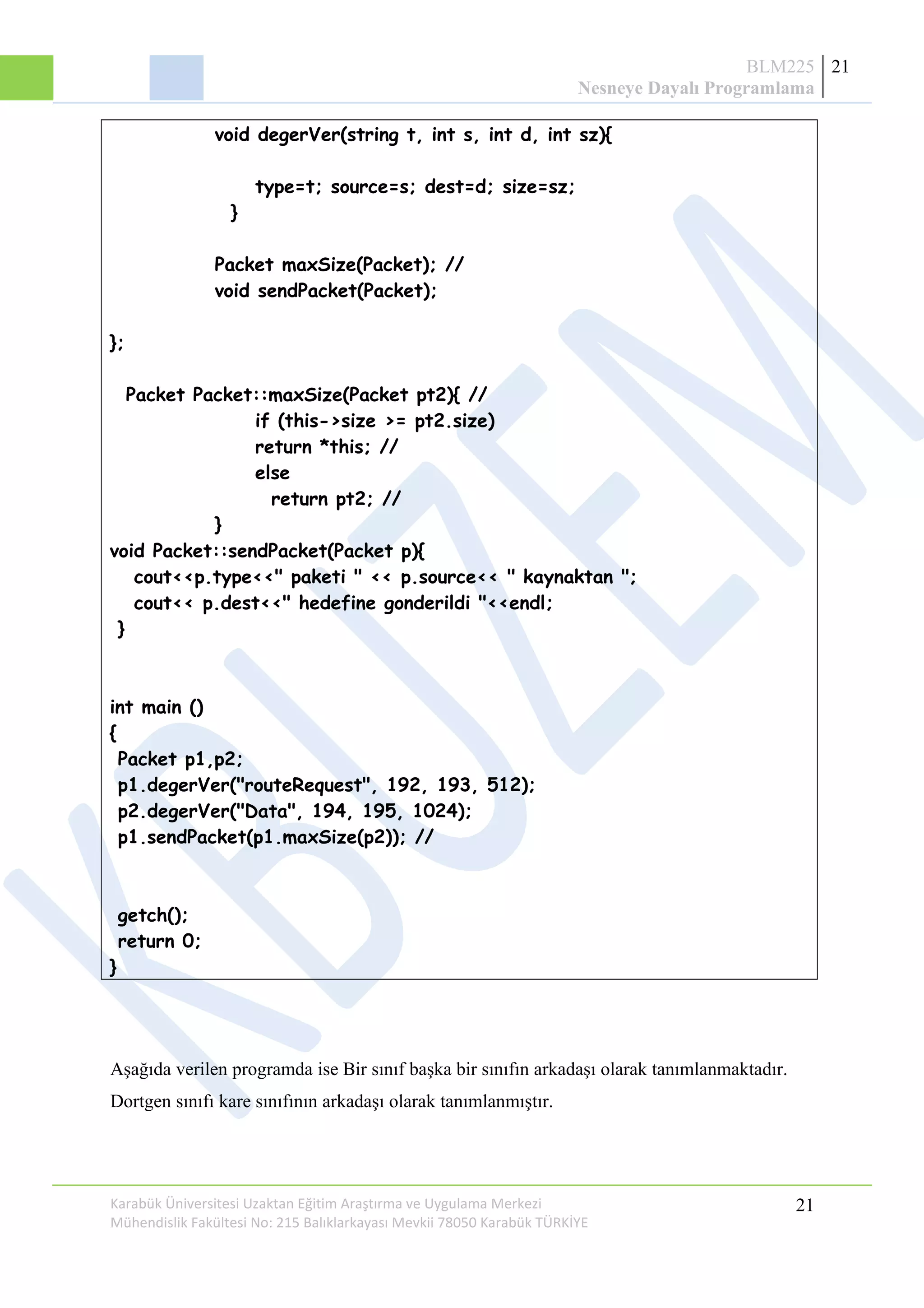 BLM225
Nesneye Dayalı Programlama
21
void degerVer(string t, int s, int d, int sz){
type=t; source=s; dest=d; size=sz;
}
Packet maxSize(Packet); //
void sendPacket(Packet);
};
Packet Packet::maxSize(Packet pt2){ //
if (this->size >= pt2.size)
return *this; //
else
return pt2; //
}
void Packet::sendPacket(Packet p){
cout<<p.type<<" paketi " << p.source<< " kaynaktan ";
cout<< p.dest<<" hedefine gonderildi "<<endl;
}
int main ()
{
Packet p1,p2;
p1.degerVer("routeRequest", 192, 193, 512);
p2.degerVer("Data", 194, 195, 1024);
p1.sendPacket(p1.maxSize(p2)); //
getch();
return 0;
}
Aşağıda verilen programda ise Bir sınıf başka bir sınıfın arkadaşı olarak tanımlanmaktadır.
Dortgen sınıfı kare sınıfının arkadaşı olarak tanımlanmıştır.
Karabük Üniversitesi Uzaktan Eğitim Araştırma ve Uygulama Merkezi
Mühendislik Fakültesi No: 215 Balıklarkayası Mevkii 78050 Karabük TÜRKİYE
21
 