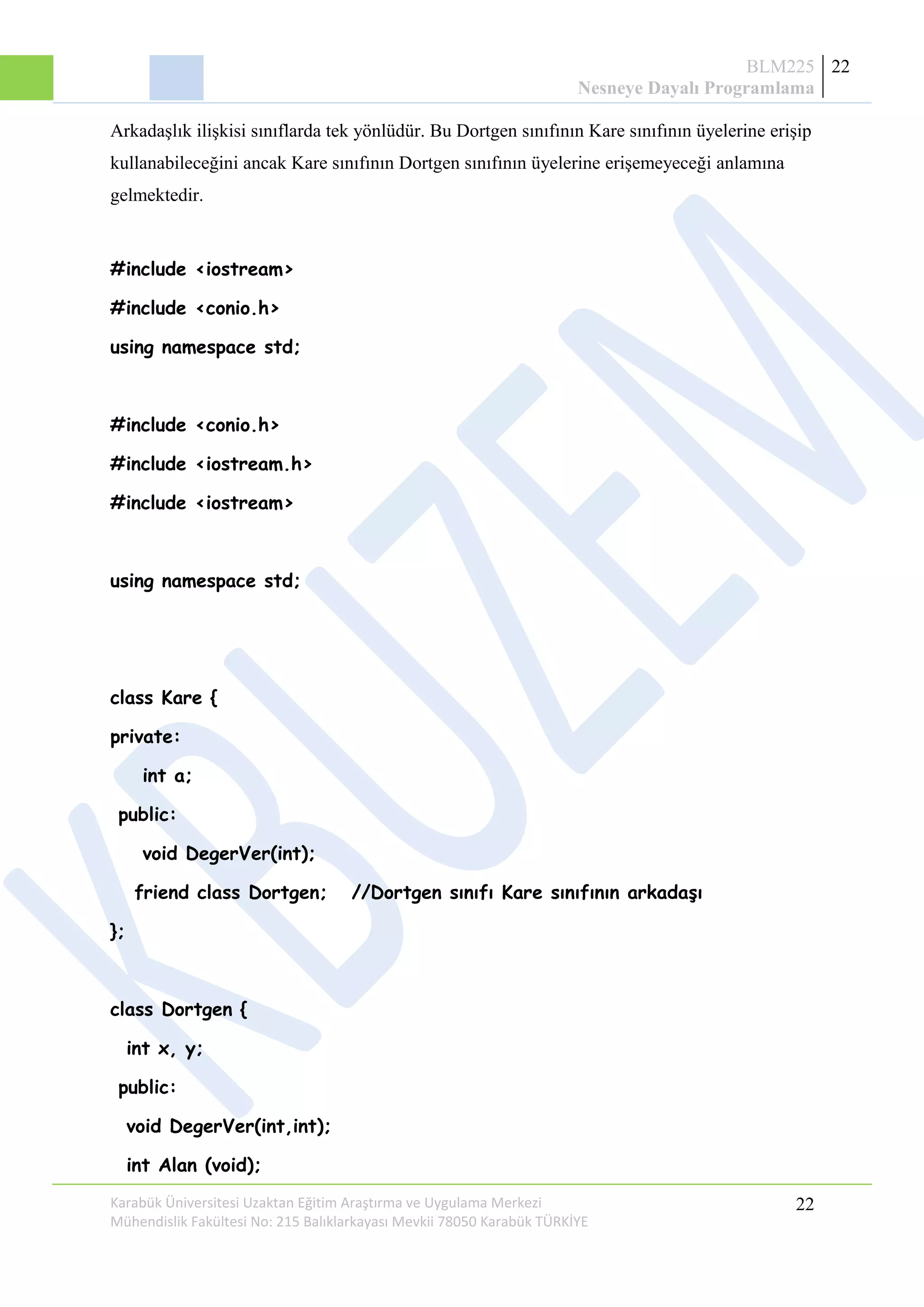 BLM225
Nesneye Dayalı Programlama
22
Arkadaşlık ilişkisi sınıflarda tek yönlüdür. Bu Dortgen sınıfının Kare sınıfının üyelerine erişip
kullanabileceğini ancak Kare sınıfının Dortgen sınıfının üyelerine erişemeyeceği anlamına
gelmektedir.
#include <iostream>
#include <conio.h>
using namespace std;
#include <conio.h>
#include <iostream.h>
#include <iostream>
using namespace std;
class Kare {
private:
int a;
public:
void DegerVer(int);
friend class Dortgen; //Dortgen sınıfı Kare sınıfının arkadaşı
};
class Dortgen {
int x, y;
public:
void DegerVer(int,int);
int Alan (void);
Karabük Üniversitesi Uzaktan Eğitim Araştırma ve Uygulama Merkezi
Mühendislik Fakültesi No: 215 Balıklarkayası Mevkii 78050 Karabük TÜRKİYE
22
 