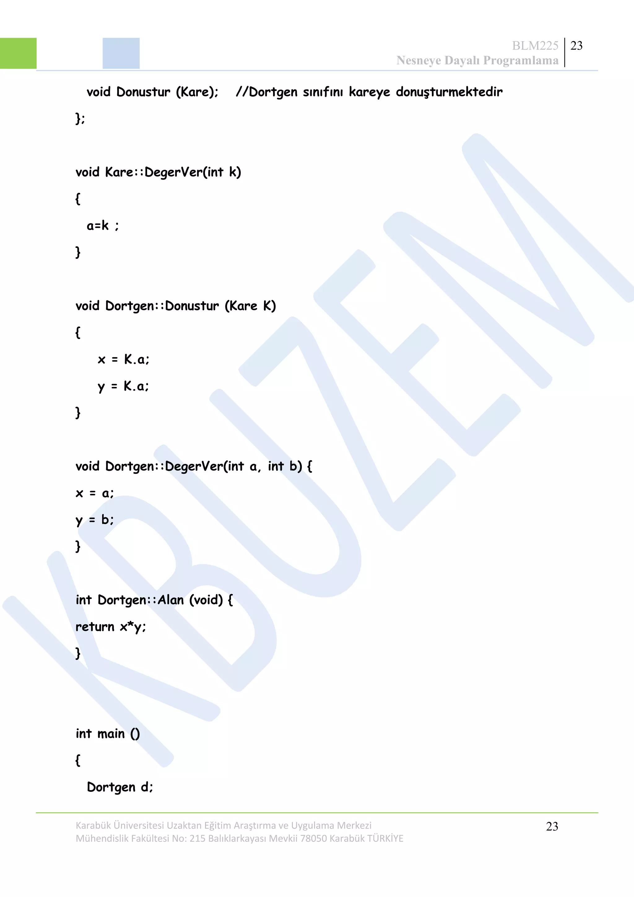 BLM225
Nesneye Dayalı Programlama
23
void Donustur (Kare); //Dortgen sınıfını kareye donuşturmektedir
};
void Kare::DegerVer(int k)
{
a=k ;
}
void Dortgen::Donustur (Kare K)
{
x = K.a;
y = K.a;
}
void Dortgen::DegerVer(int a, int b) {
x = a;
y = b;
}
int Dortgen::Alan (void) {
return x*y;
}
int main ()
{
Dortgen d;
Karabük Üniversitesi Uzaktan Eğitim Araştırma ve Uygulama Merkezi
Mühendislik Fakültesi No: 215 Balıklarkayası Mevkii 78050 Karabük TÜRKİYE
23
 