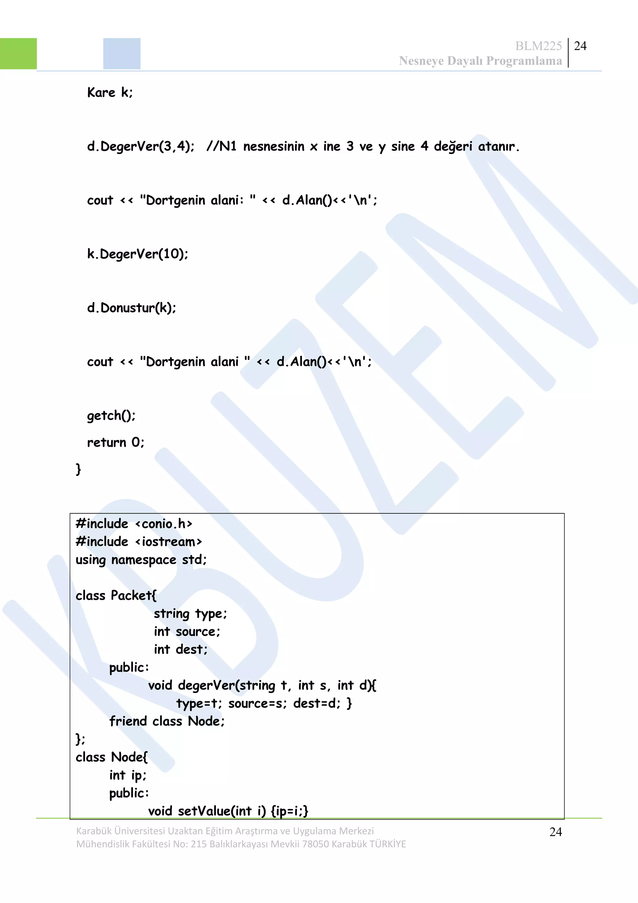 BLM225
Nesneye Dayalı Programlama
24
Kare k;
d.DegerVer(3,4); //N1 nesnesinin x ine 3 ve y sine 4 değeri atanır.
cout << "Dortgenin alani: " << d.Alan()<<'n';
k.DegerVer(10);
d.Donustur(k);
cout << "Dortgenin alani " << d.Alan()<<'n';
getch();
return 0;
}
#include <conio.h>
#include <iostream>
using namespace std;
class Packet{
string type;
int source;
int dest;
public:
void degerVer(string t, int s, int d){
type=t; source=s; dest=d; }
friend class Node;
};
class Node{
int ip;
public:
void setValue(int i) {ip=i;}
Karabük Üniversitesi Uzaktan Eğitim Araştırma ve Uygulama Merkezi
Mühendislik Fakültesi No: 215 Balıklarkayası Mevkii 78050 Karabük TÜRKİYE
24
 