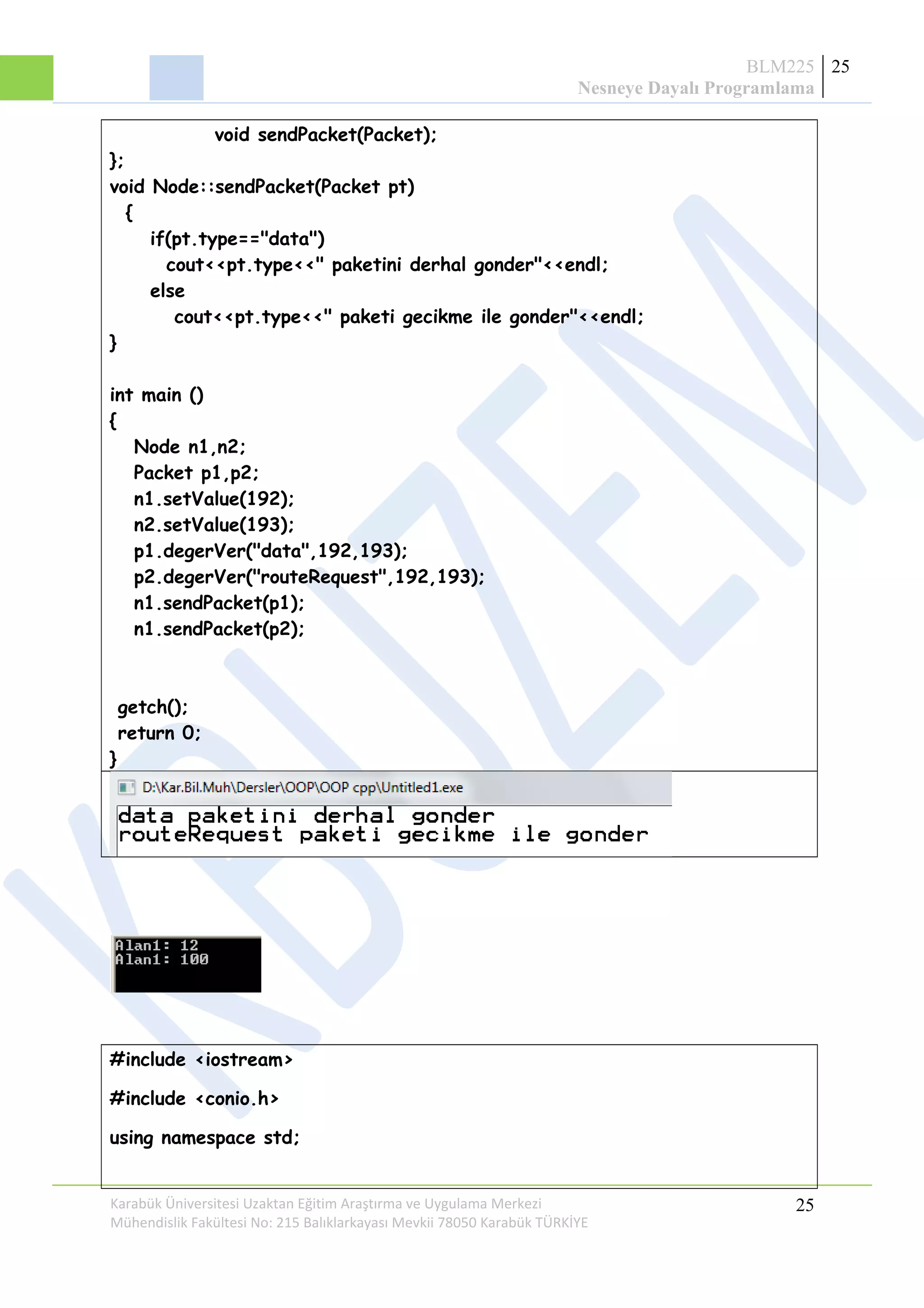 BLM225
Nesneye Dayalı Programlama
25
void sendPacket(Packet);
};
void Node::sendPacket(Packet pt)
{
if(pt.type=="data")
cout<<pt.type<<" paketini derhal gonder"<<endl;
else
cout<<pt.type<<" paketi gecikme ile gonder"<<endl;
}
int main ()
{
Node n1,n2;
Packet p1,p2;
n1.setValue(192);
n2.setValue(193);
p1.degerVer("data",192,193);
p2.degerVer("routeRequest",192,193);
n1.sendPacket(p1);
n1.sendPacket(p2);
getch();
return 0;
}
#include <iostream>
#include <conio.h>
using namespace std;
Karabük Üniversitesi Uzaktan Eğitim Araştırma ve Uygulama Merkezi
Mühendislik Fakültesi No: 215 Balıklarkayası Mevkii 78050 Karabük TÜRKİYE
25
 