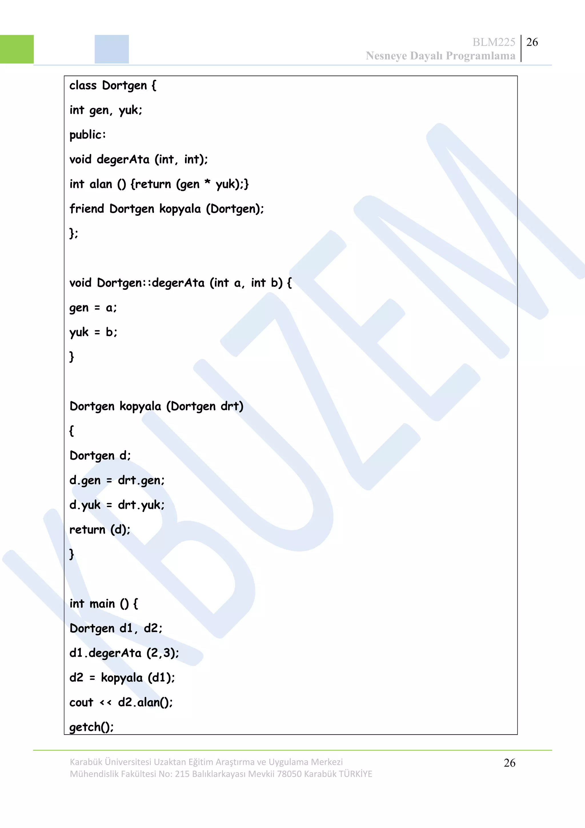 BLM225
Nesneye Dayalı Programlama
26
class Dortgen {
int gen, yuk;
public:
void degerAta (int, int);
int alan () {return (gen * yuk);}
friend Dortgen kopyala (Dortgen);
};
void Dortgen::degerAta (int a, int b) {
gen = a;
yuk = b;
}
Dortgen kopyala (Dortgen drt)
{
Dortgen d;
d.gen = drt.gen;
d.yuk = drt.yuk;
return (d);
}
int main () {
Dortgen d1, d2;
d1.degerAta (2,3);
d2 = kopyala (d1);
cout << d2.alan();
getch();
Karabük Üniversitesi Uzaktan Eğitim Araştırma ve Uygulama Merkezi
Mühendislik Fakültesi No: 215 Balıklarkayası Mevkii 78050 Karabük TÜRKİYE
26
 