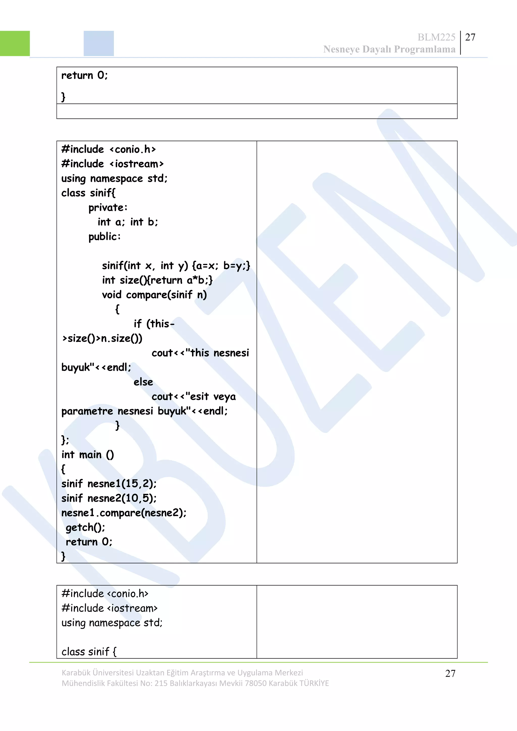 BLM225
Nesneye Dayalı Programlama
27
return 0;
}
#include <conio.h>
#include <iostream>
using namespace std;
class sinif{
private:
int a; int b;
public:
sinif(int x, int y) {a=x; b=y;}
int size(){return a*b;}
void compare(sinif n)
{
if (this-
>size()>n.size())
cout<<"this nesnesi
buyuk"<<endl;
else
cout<<"esit veya
parametre nesnesi buyuk"<<endl;
}
};
int main ()
{
sinif nesne1(15,2);
sinif nesne2(10,5);
nesne1.compare(nesne2);
getch();
return 0;
}
#include <conio.h>
#include <iostream>
using namespace std;
class sinif {
Karabük Üniversitesi Uzaktan Eğitim Araştırma ve Uygulama Merkezi
Mühendislik Fakültesi No: 215 Balıklarkayası Mevkii 78050 Karabük TÜRKİYE
27
 