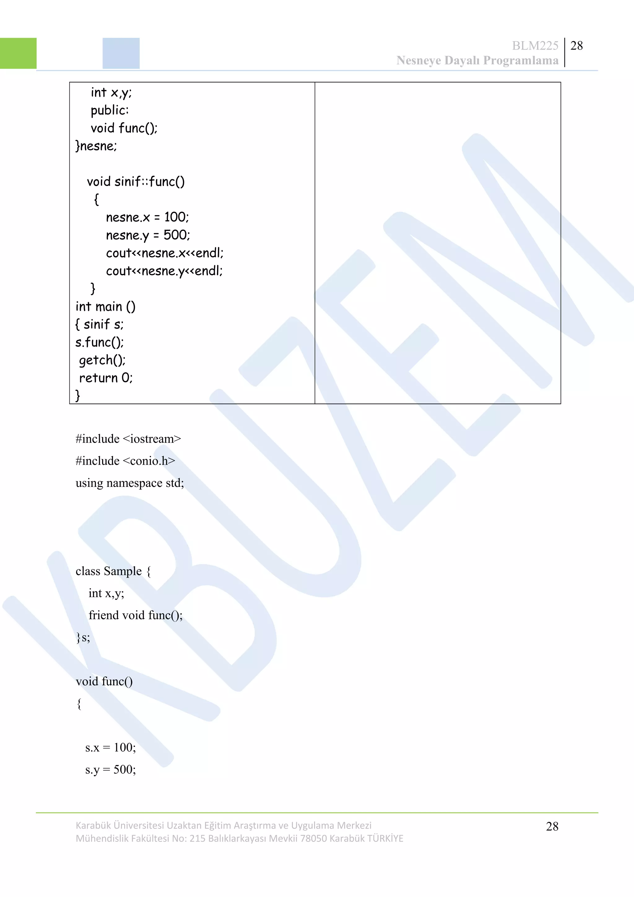 BLM225
Nesneye Dayalı Programlama
28
int x,y;
public:
void func();
}nesne;
void sinif::func()
{
nesne.x = 100;
nesne.y = 500;
cout<<nesne.x<<endl;
cout<<nesne.y<<endl;
}
int main ()
{ sinif s;
s.func();
getch();
return 0;
}
#include <iostream>
#include <conio.h>
using namespace std;
class Sample {
int x,y;
friend void func();
}s;
void func()
{
s.x = 100;
s.y = 500;
Karabük Üniversitesi Uzaktan Eğitim Araştırma ve Uygulama Merkezi
Mühendislik Fakültesi No: 215 Balıklarkayası Mevkii 78050 Karabük TÜRKİYE
28
 