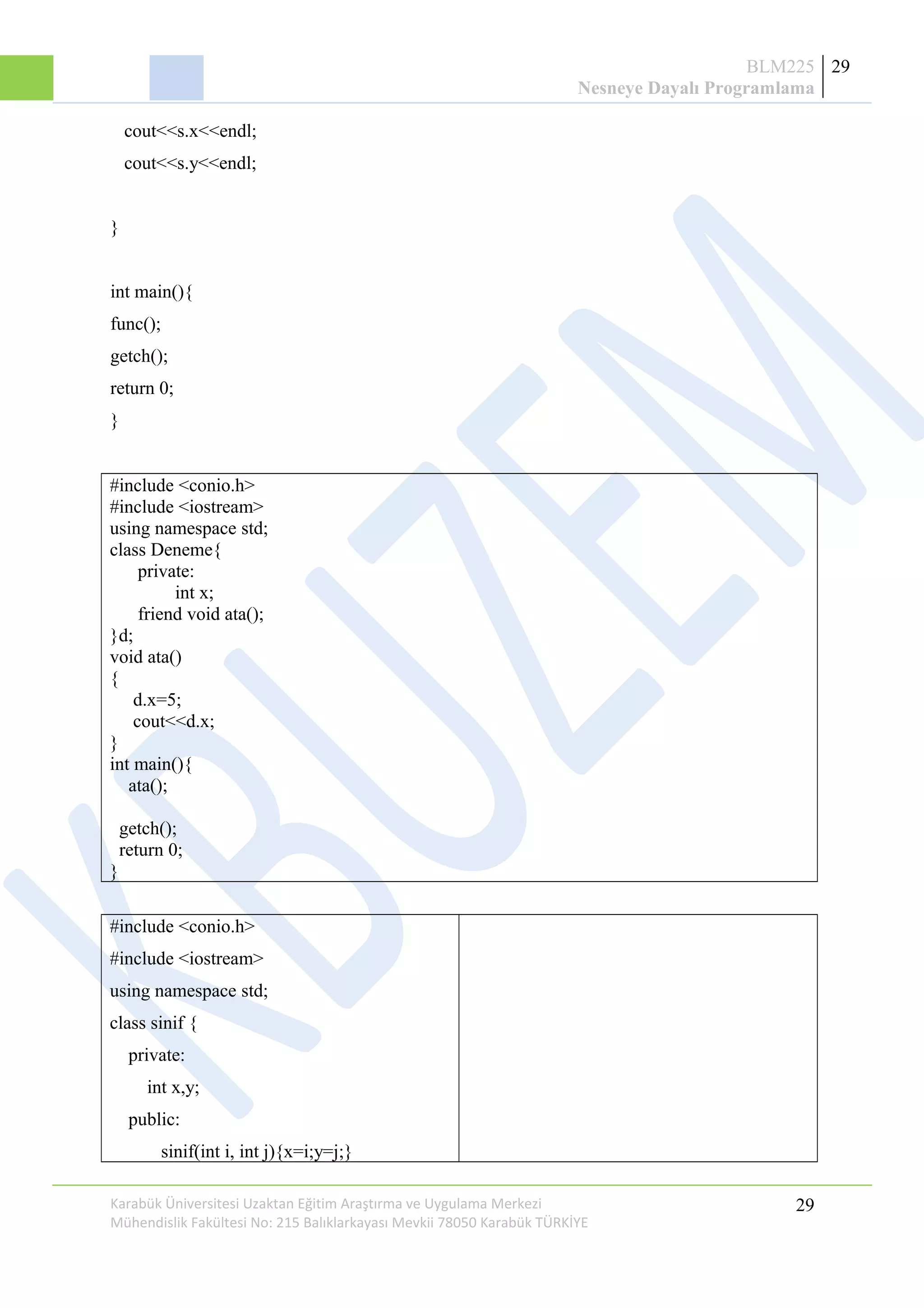 BLM225
Nesneye Dayalı Programlama
29
cout<<s.x<<endl;
cout<<s.y<<endl;
}
int main(){
func();
getch();
return 0;
}
#include <conio.h>
#include <iostream>
using namespace std;
class Deneme{
private:
int x;
friend void ata();
}d;
void ata()
{
d.x=5;
cout<<d.x;
}
int main(){
ata();
getch();
return 0;
}
#include <conio.h>
#include <iostream>
using namespace std;
class sinif {
private:
int x,y;
public:
sinif(int i, int j){x=i;y=j;}
Karabük Üniversitesi Uzaktan Eğitim Araştırma ve Uygulama Merkezi
Mühendislik Fakültesi No: 215 Balıklarkayası Mevkii 78050 Karabük TÜRKİYE
29
 