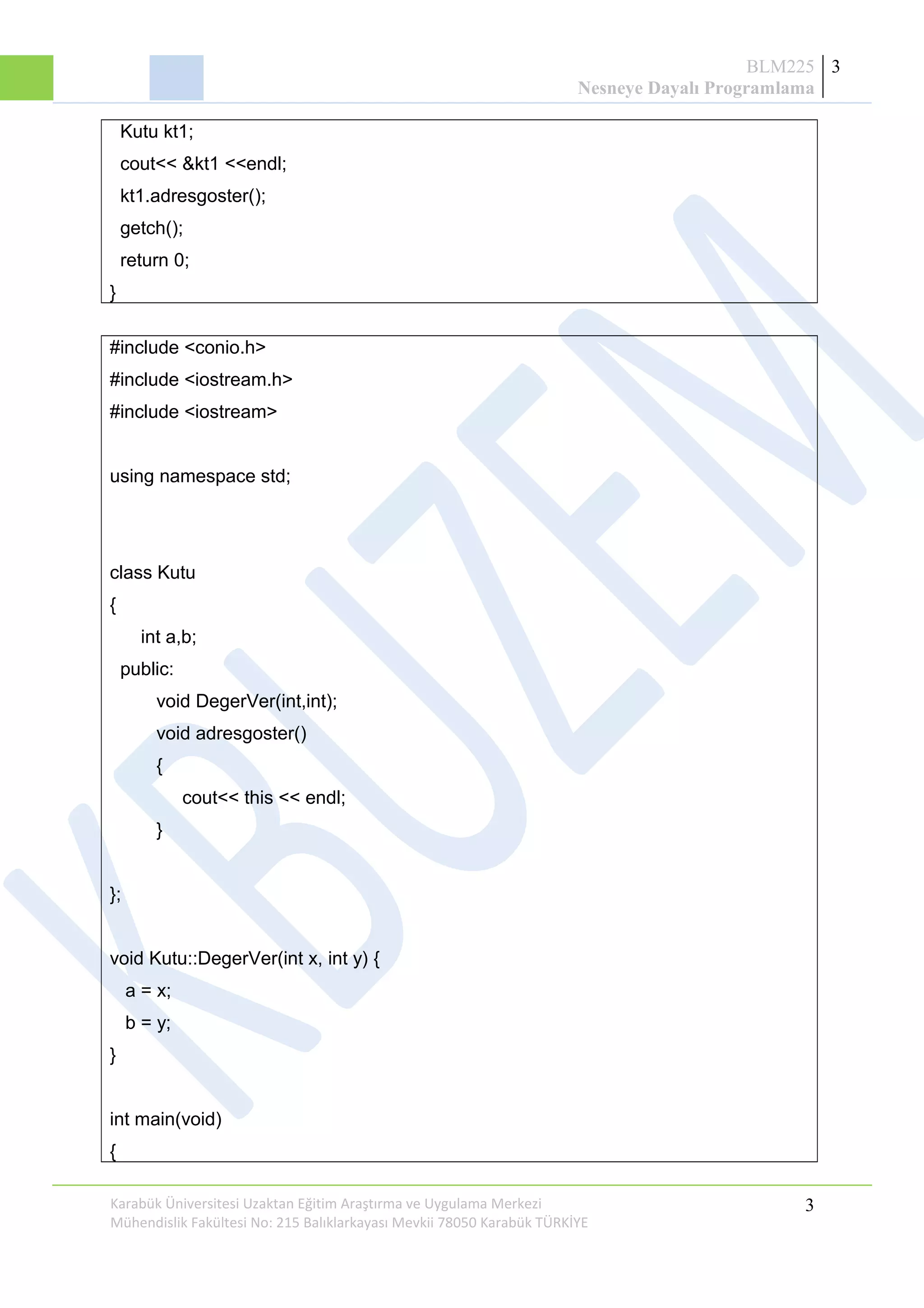 BLM225
Nesneye Dayalı Programlama
3
Kutu kt1;
cout<< &kt1 <<endl;
kt1.adresgoster();
getch();
return 0;
}
#include <conio.h>
#include <iostream.h>
#include <iostream>
using namespace std;
class Kutu
{
int a,b;
public:
void DegerVer(int,int);
void adresgoster()
{
cout<< this << endl;
}
};
void Kutu::DegerVer(int x, int y) {
a = x;
b = y;
}
int main(void)
{
Karabük Üniversitesi Uzaktan Eğitim Araştırma ve Uygulama Merkezi
Mühendislik Fakültesi No: 215 Balıklarkayası Mevkii 78050 Karabük TÜRKİYE
3
 