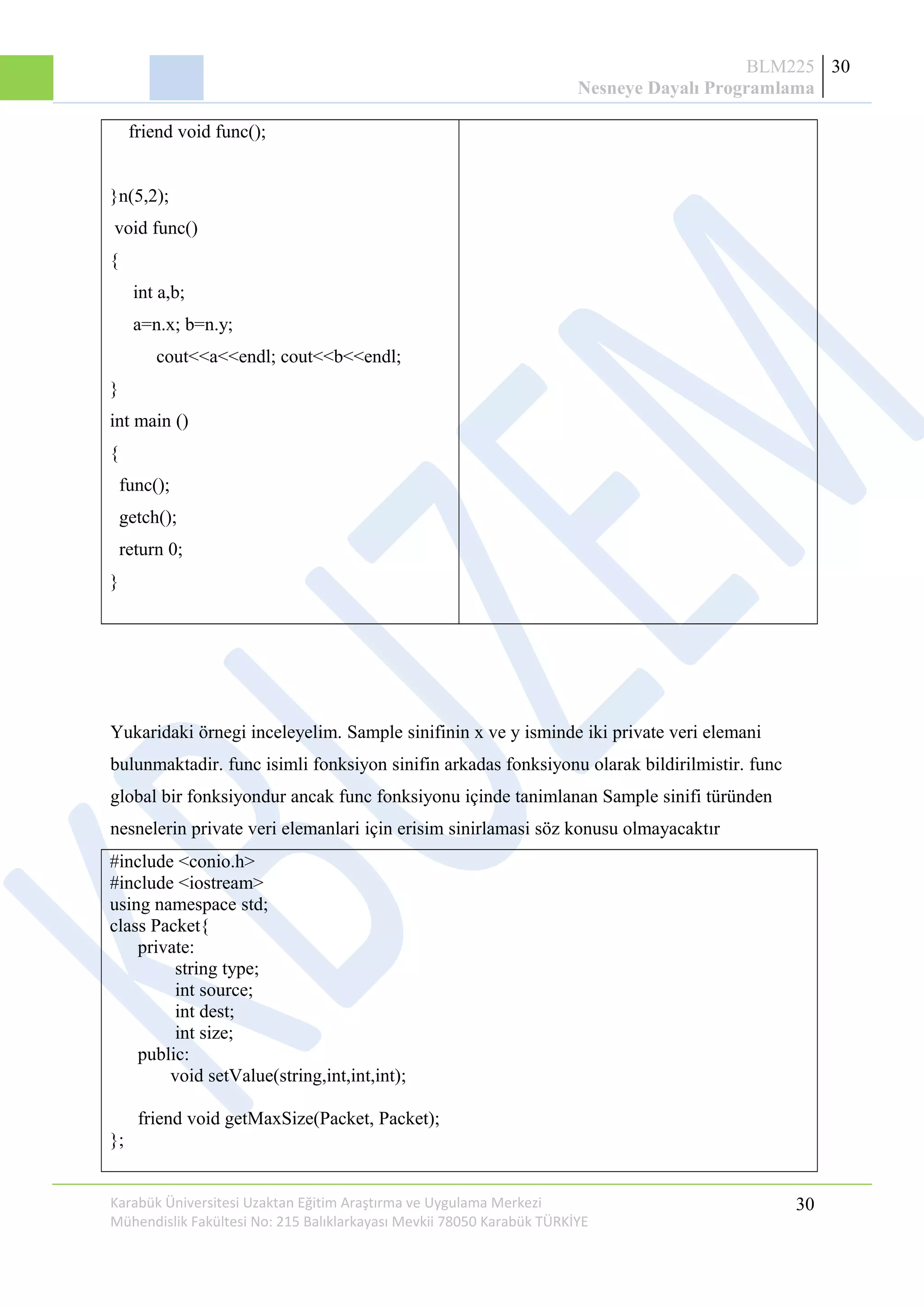BLM225
Nesneye Dayalı Programlama
30
friend void func();
}n(5,2);
void func()
{
int a,b;
a=n.x; b=n.y;
cout<<a<<endl; cout<<b<<endl;
}
int main ()
{
func();
getch();
return 0;
}
Yukaridaki örnegi inceleyelim. Sample sinifinin x ve y isminde iki private veri elemani
bulunmaktadir. func isimli fonksiyon sinifin arkadas fonksiyonu olarak bildirilmistir. func
global bir fonksiyondur ancak func fonksiyonu içinde tanimlanan Sample sinifi türünden
nesnelerin private veri elemanlari için erisim sinirlamasi söz konusu olmayacaktır
#include <conio.h>
#include <iostream>
using namespace std;
class Packet{
private:
string type;
int source;
int dest;
int size;
public:
void setValue(string,int,int,int);
friend void getMaxSize(Packet, Packet);
};
Karabük Üniversitesi Uzaktan Eğitim Araştırma ve Uygulama Merkezi
Mühendislik Fakültesi No: 215 Balıklarkayası Mevkii 78050 Karabük TÜRKİYE
30
 