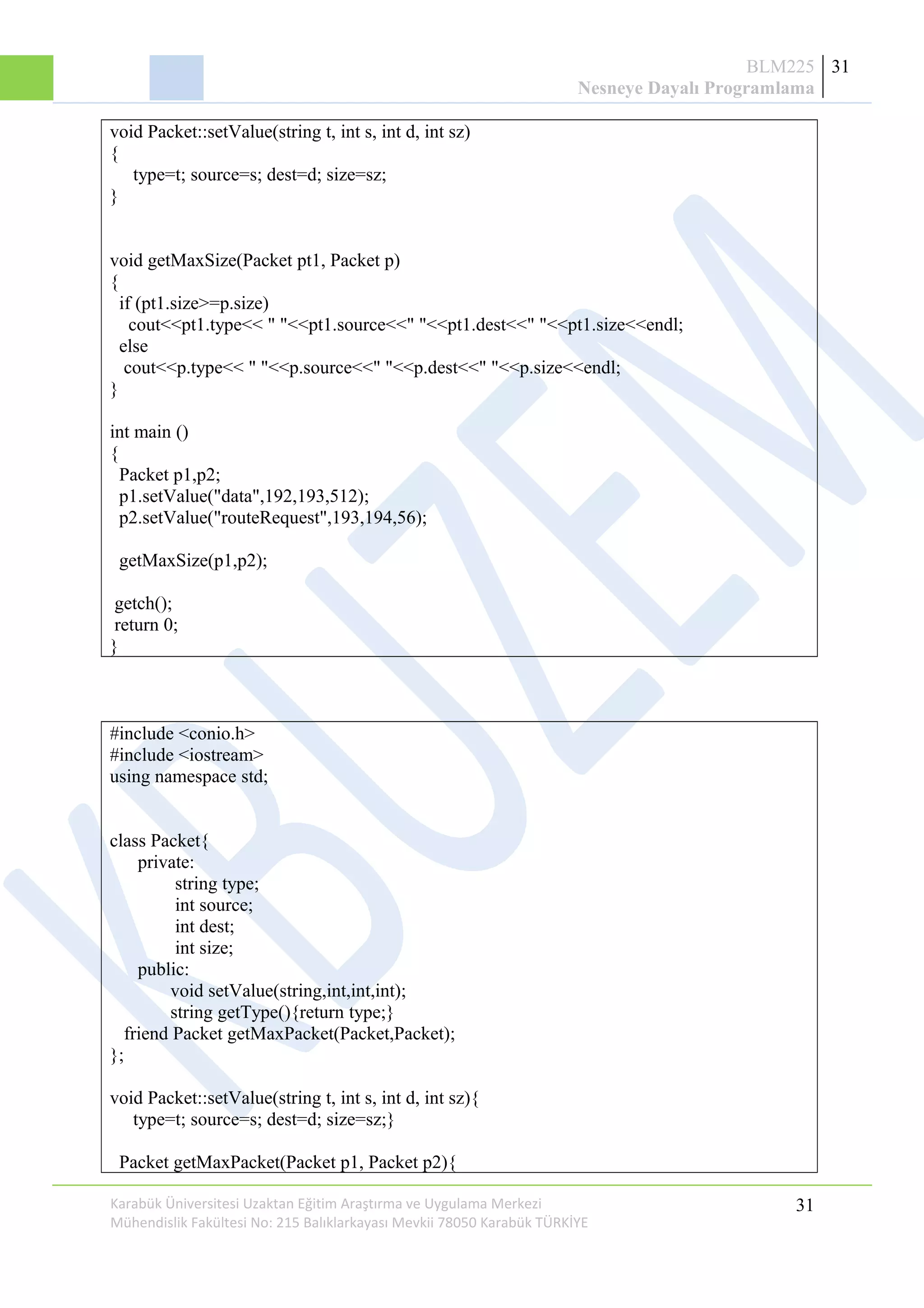 BLM225
Nesneye Dayalı Programlama
31
void Packet::setValue(string t, int s, int d, int sz)
{
type=t; source=s; dest=d; size=sz;
}
void getMaxSize(Packet pt1, Packet p)
{
if (pt1.size>=p.size)
cout<<pt1.type<< " "<<pt1.source<<" "<<pt1.dest<<" "<<pt1.size<<endl;
else
cout<<p.type<< " "<<p.source<<" "<<p.dest<<" "<<p.size<<endl;
}
int main ()
{
Packet p1,p2;
p1.setValue("data",192,193,512);
p2.setValue("routeRequest",193,194,56);
getMaxSize(p1,p2);
getch();
return 0;
}
#include <conio.h>
#include <iostream>
using namespace std;
class Packet{
private:
string type;
int source;
int dest;
int size;
public:
void setValue(string,int,int,int);
string getType(){return type;}
friend Packet getMaxPacket(Packet,Packet);
};
void Packet::setValue(string t, int s, int d, int sz){
type=t; source=s; dest=d; size=sz;}
Packet getMaxPacket(Packet p1, Packet p2){
Karabük Üniversitesi Uzaktan Eğitim Araştırma ve Uygulama Merkezi
Mühendislik Fakültesi No: 215 Balıklarkayası Mevkii 78050 Karabük TÜRKİYE
31
 