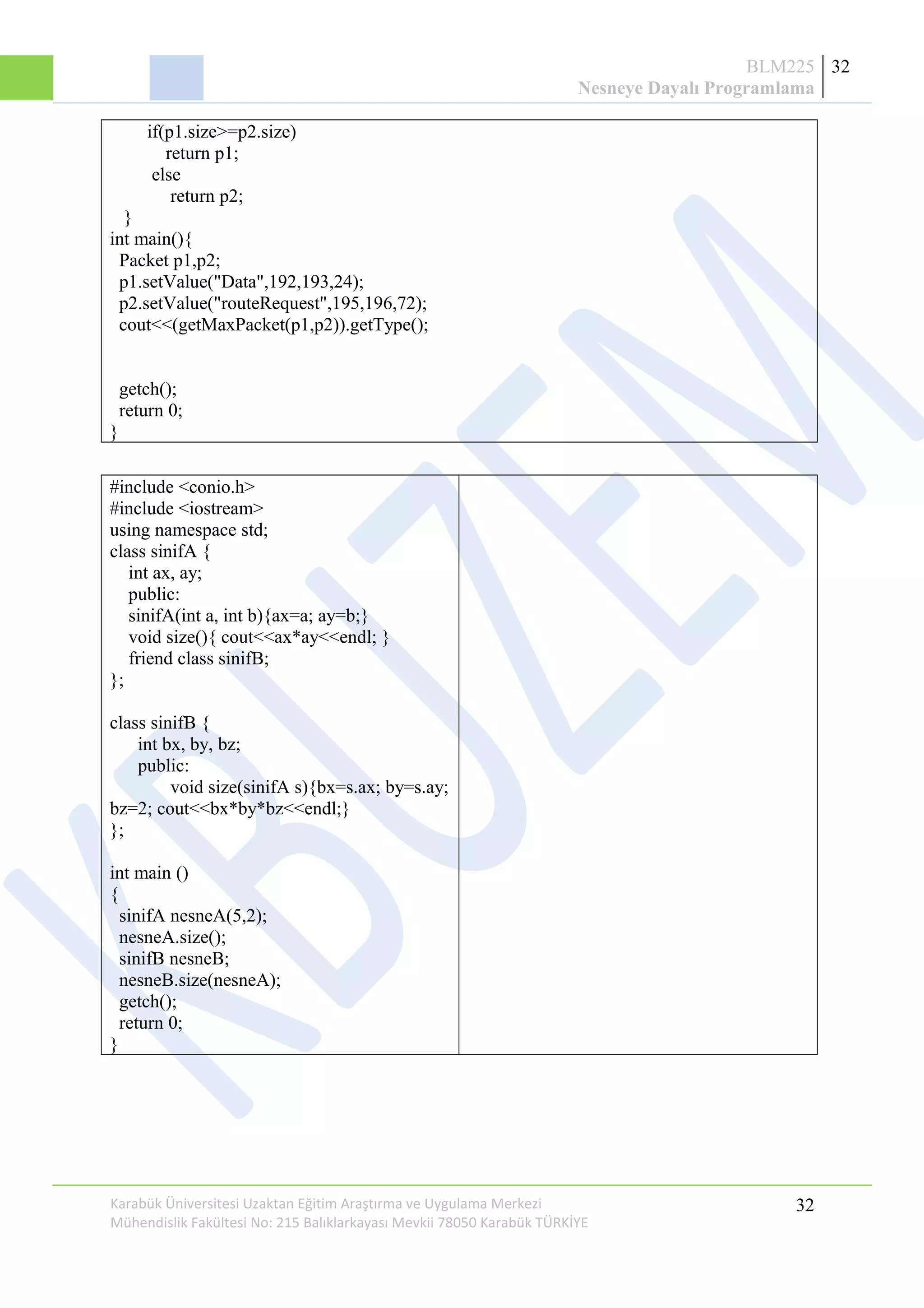 BLM225
Nesneye Dayalı Programlama
32
if(p1.size>=p2.size)
return p1;
else
return p2;
}
int main(){
Packet p1,p2;
p1.setValue("Data",192,193,24);
p2.setValue("routeRequest",195,196,72);
cout<<(getMaxPacket(p1,p2)).getType();
getch();
return 0;
}
#include <conio.h>
#include <iostream>
using namespace std;
class sinifA {
int ax, ay;
public:
sinifA(int a, int b){ax=a; ay=b;}
void size(){ cout<<ax*ay<<endl; }
friend class sinifB;
};
class sinifB {
int bx, by, bz;
public:
void size(sinifA s){bx=s.ax; by=s.ay;
bz=2; cout<<bx*by*bz<<endl;}
};
int main ()
{
sinifA nesneA(5,2);
nesneA.size();
sinifB nesneB;
nesneB.size(nesneA);
getch();
return 0;
}
Karabük Üniversitesi Uzaktan Eğitim Araştırma ve Uygulama Merkezi
Mühendislik Fakültesi No: 215 Balıklarkayası Mevkii 78050 Karabük TÜRKİYE
32
 
