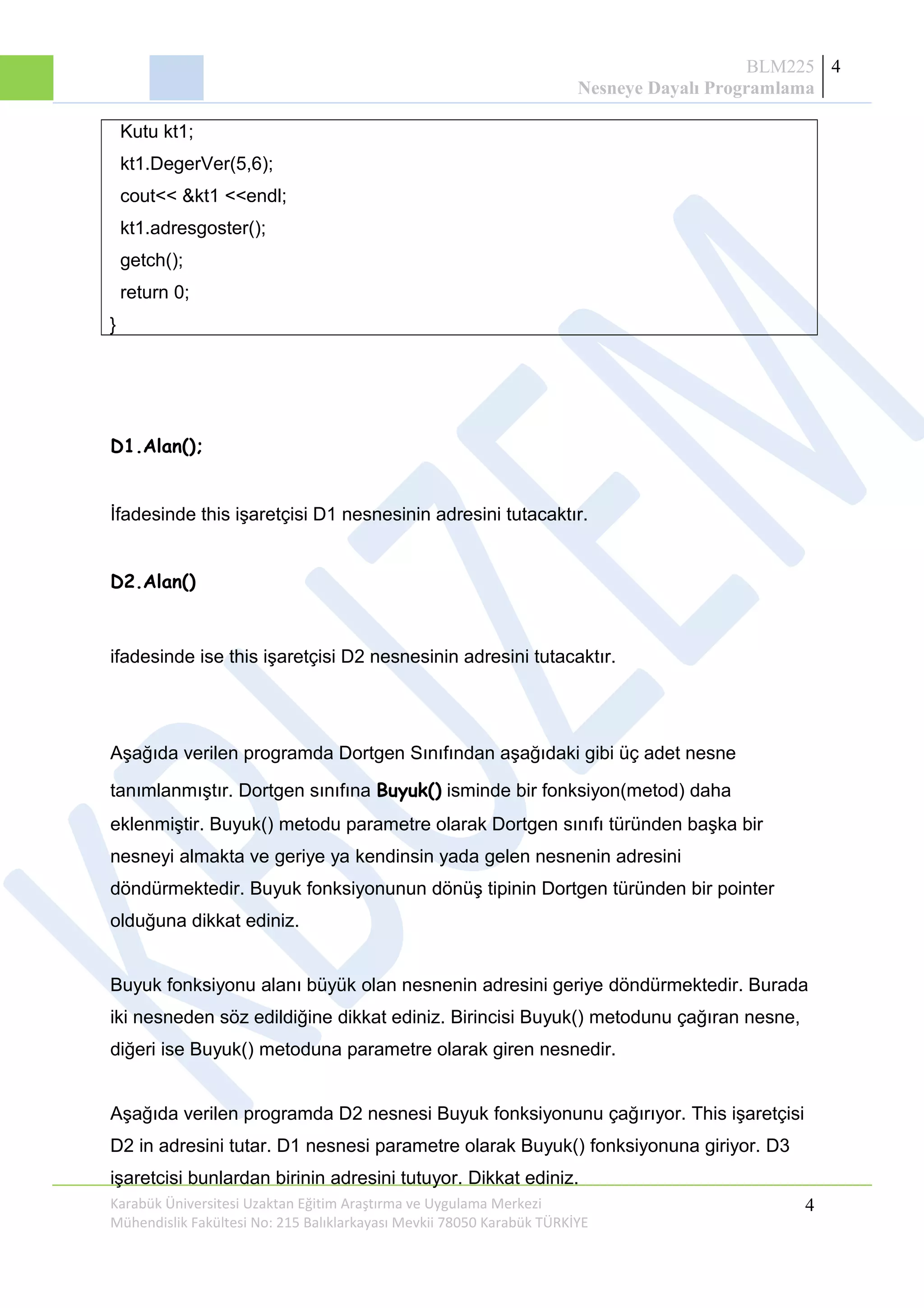 BLM225
Nesneye Dayalı Programlama
4
Kutu kt1;
kt1.DegerVer(5,6);
cout<< &kt1 <<endl;
kt1.adresgoster();
getch();
return 0;
}
D1.Alan();
İfadesinde this işaretçisi D1 nesnesinin adresini tutacaktır.
D2.Alan()
ifadesinde ise this işaretçisi D2 nesnesinin adresini tutacaktır.
Aşağıda verilen programda Dortgen Sınıfından aşağıdaki gibi üç adet nesne
tanımlanmıştır. Dortgen sınıfına Buyuk() isminde bir fonksiyon(metod) daha
eklenmiştir. Buyuk() metodu parametre olarak Dortgen sınıfı türünden başka bir
nesneyi almakta ve geriye ya kendinsin yada gelen nesnenin adresini
döndürmektedir. Buyuk fonksiyonunun dönüş tipinin Dortgen türünden bir pointer
olduğuna dikkat ediniz.
Buyuk fonksiyonu alanı büyük olan nesnenin adresini geriye döndürmektedir. Burada
iki nesneden söz edildiğine dikkat ediniz. Birincisi Buyuk() metodunu çağıran nesne,
diğeri ise Buyuk() metoduna parametre olarak giren nesnedir.
Aşağıda verilen programda D2 nesnesi Buyuk fonksiyonunu çağırıyor. This işaretçisi
D2 in adresini tutar. D1 nesnesi parametre olarak Buyuk() fonksiyonuna giriyor. D3
işaretcisi bunlardan birinin adresini tutuyor. Dikkat ediniz.
Karabük Üniversitesi Uzaktan Eğitim Araştırma ve Uygulama Merkezi
Mühendislik Fakültesi No: 215 Balıklarkayası Mevkii 78050 Karabük TÜRKİYE
4
 