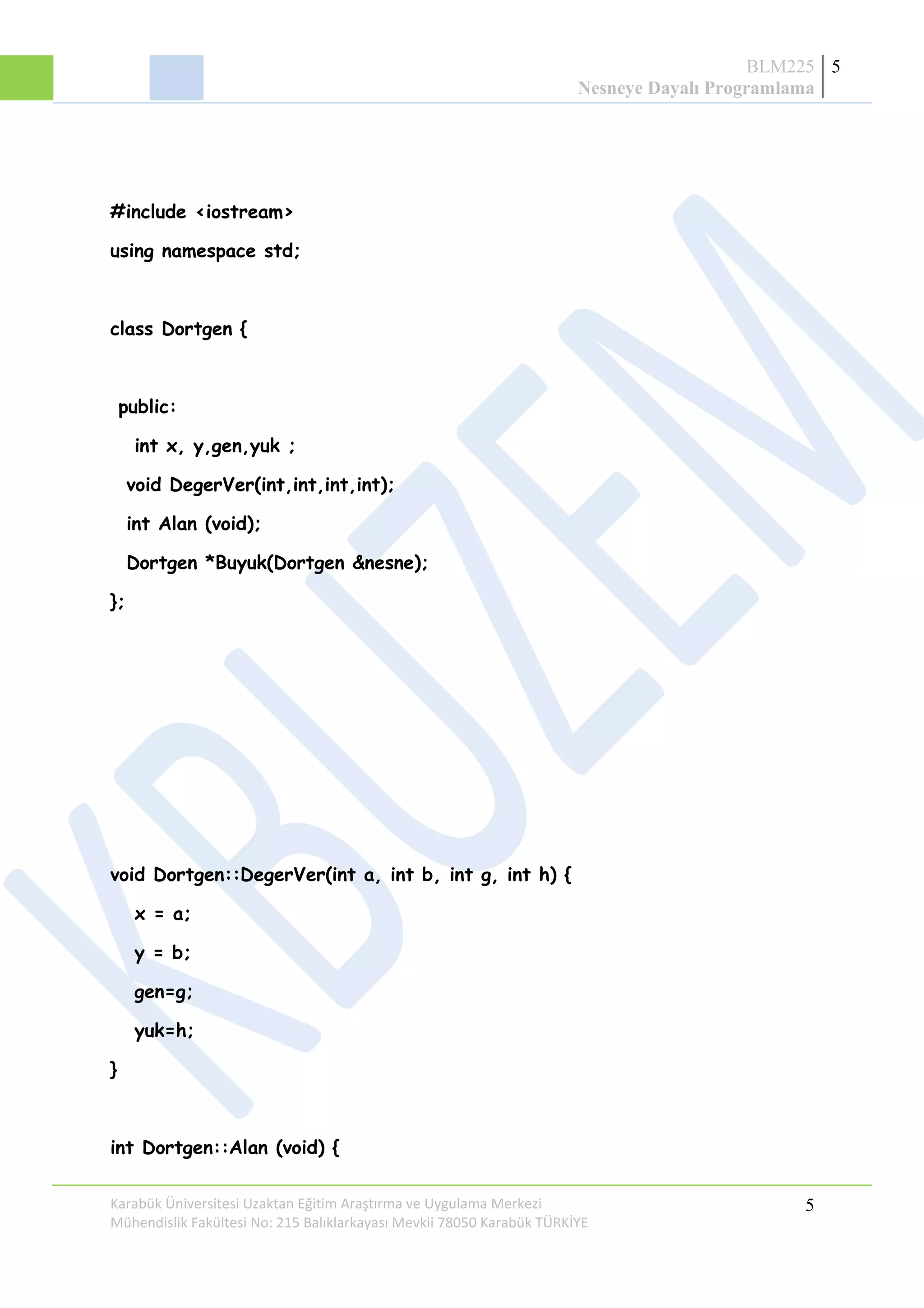 BLM225
Nesneye Dayalı Programlama
5
#include <iostream>
using namespace std;
class Dortgen {
public:
int x, y,gen,yuk ;
void DegerVer(int,int,int,int);
int Alan (void);
Dortgen *Buyuk(Dortgen &nesne);
};
void Dortgen::DegerVer(int a, int b, int g, int h) {
x = a;
y = b;
gen=g;
yuk=h;
}
int Dortgen::Alan (void) {
Karabük Üniversitesi Uzaktan Eğitim Araştırma ve Uygulama Merkezi
Mühendislik Fakültesi No: 215 Balıklarkayası Mevkii 78050 Karabük TÜRKİYE
5
 