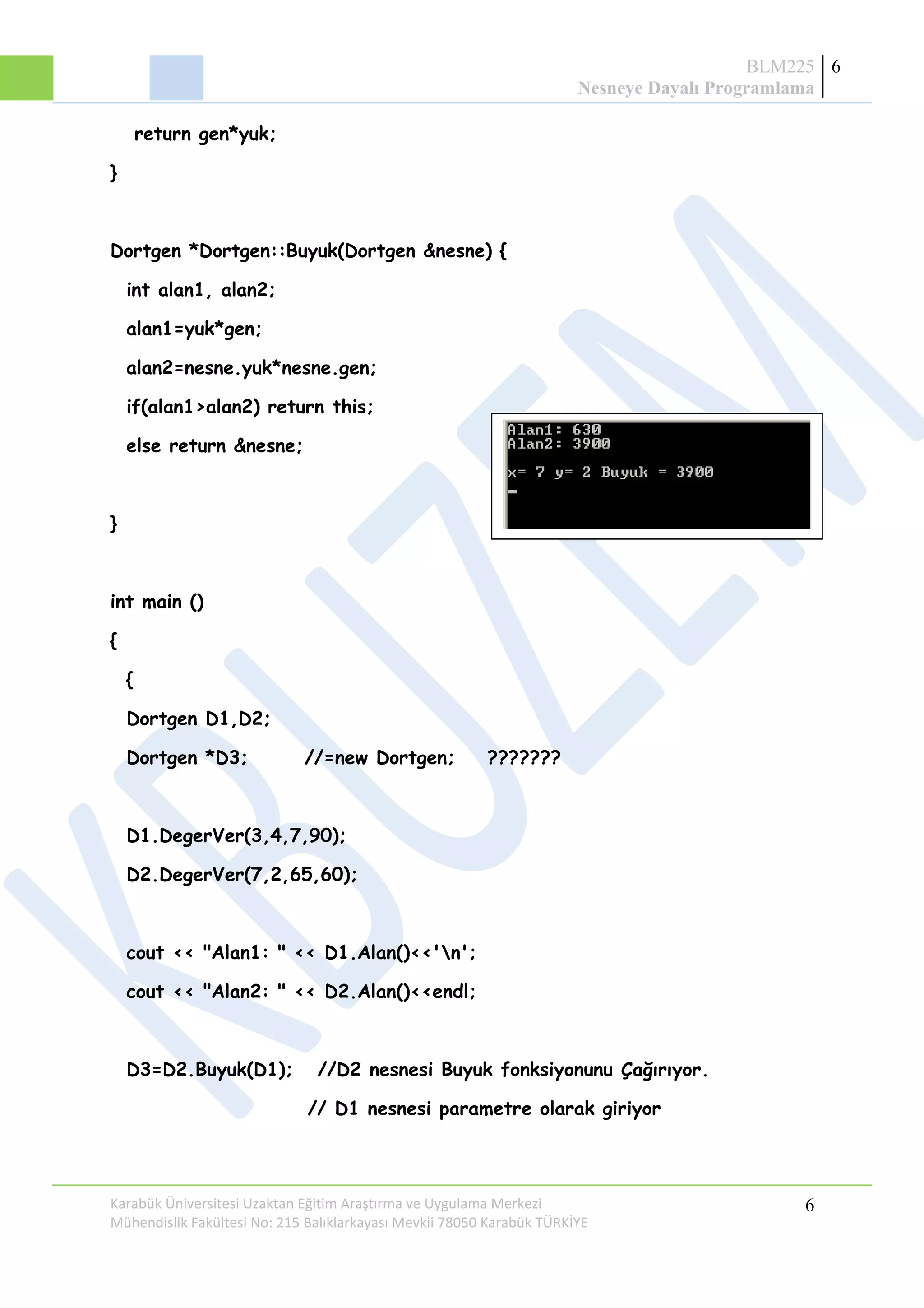 BLM225
Nesneye Dayalı Programlama
6
return gen*yuk;
}
Dortgen *Dortgen::Buyuk(Dortgen &nesne) {
int alan1, alan2;
alan1=yuk*gen;
alan2=nesne.yuk*nesne.gen;
if(alan1>alan2) return this;
else return &nesne;
}
int main ()
{
{
Dortgen D1,D2;
Dortgen *D3; //=new Dortgen; ???????
D1.DegerVer(3,4,7,90);
D2.DegerVer(7,2,65,60);
cout << "Alan1: " << D1.Alan()<<'n';
cout << "Alan2: " << D2.Alan()<<endl;
D3=D2.Buyuk(D1); //D2 nesnesi Buyuk fonksiyonunu Çağırıyor.
// D1 nesnesi parametre olarak giriyor
Karabük Üniversitesi Uzaktan Eğitim Araştırma ve Uygulama Merkezi
Mühendislik Fakültesi No: 215 Balıklarkayası Mevkii 78050 Karabük TÜRKİYE
6
 