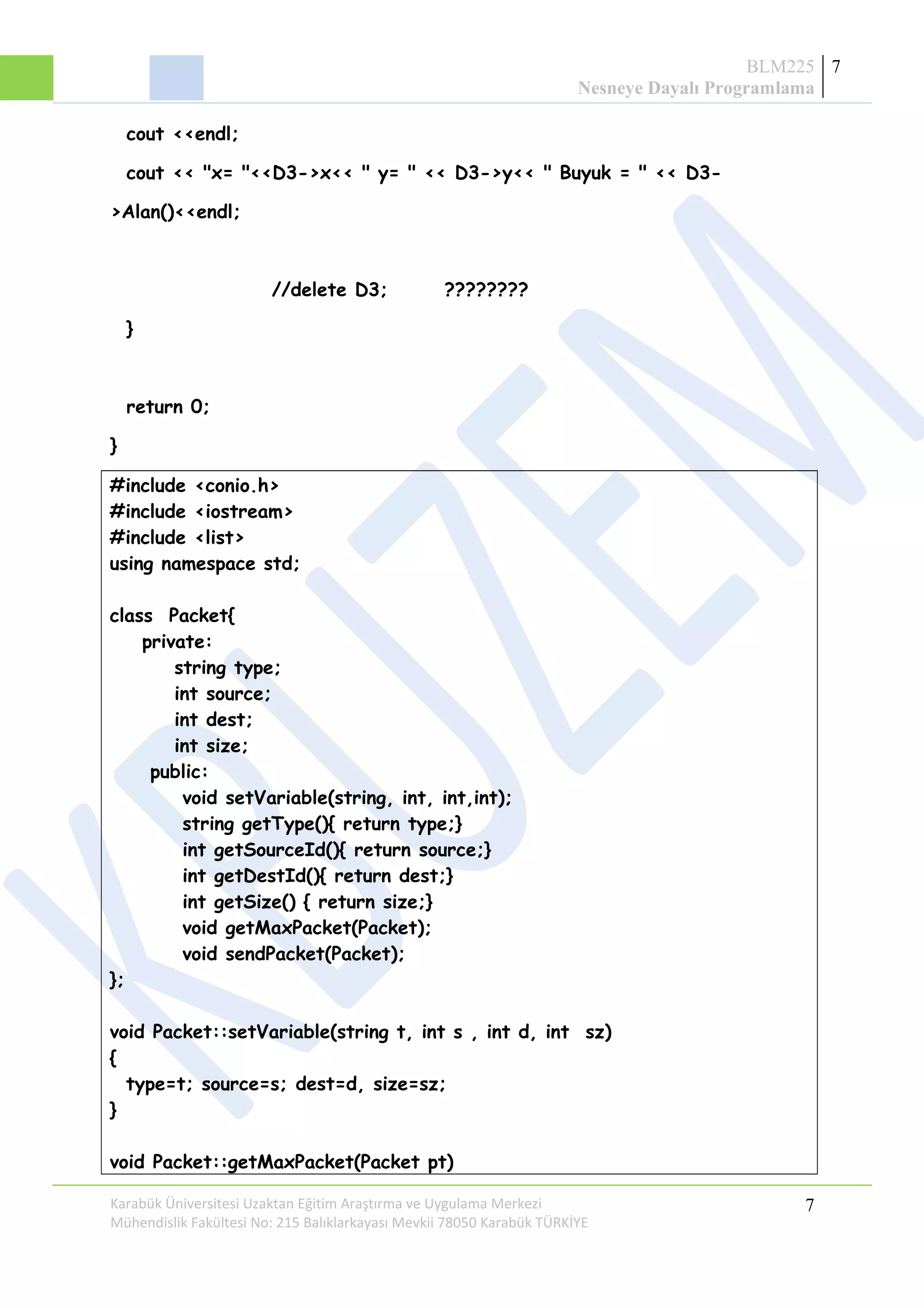 BLM225
Nesneye Dayalı Programlama
7
cout <<endl;
cout << "x= "<<D3->x<< " y= " << D3->y<< " Buyuk = " << D3-
>Alan()<<endl;
//delete D3; ????????
}
return 0;
}
#include <conio.h>
#include <iostream>
#include <list>
using namespace std;
class Packet{
private:
string type;
int source;
int dest;
int size;
public:
void setVariable(string, int, int,int);
string getType(){ return type;}
int getSourceId(){ return source;}
int getDestId(){ return dest;}
int getSize() { return size;}
void getMaxPacket(Packet);
void sendPacket(Packet);
};
void Packet::setVariable(string t, int s , int d, int sz)
{
type=t; source=s; dest=d, size=sz;
}
void Packet::getMaxPacket(Packet pt)
Karabük Üniversitesi Uzaktan Eğitim Araştırma ve Uygulama Merkezi
Mühendislik Fakültesi No: 215 Balıklarkayası Mevkii 78050 Karabük TÜRKİYE
7
 