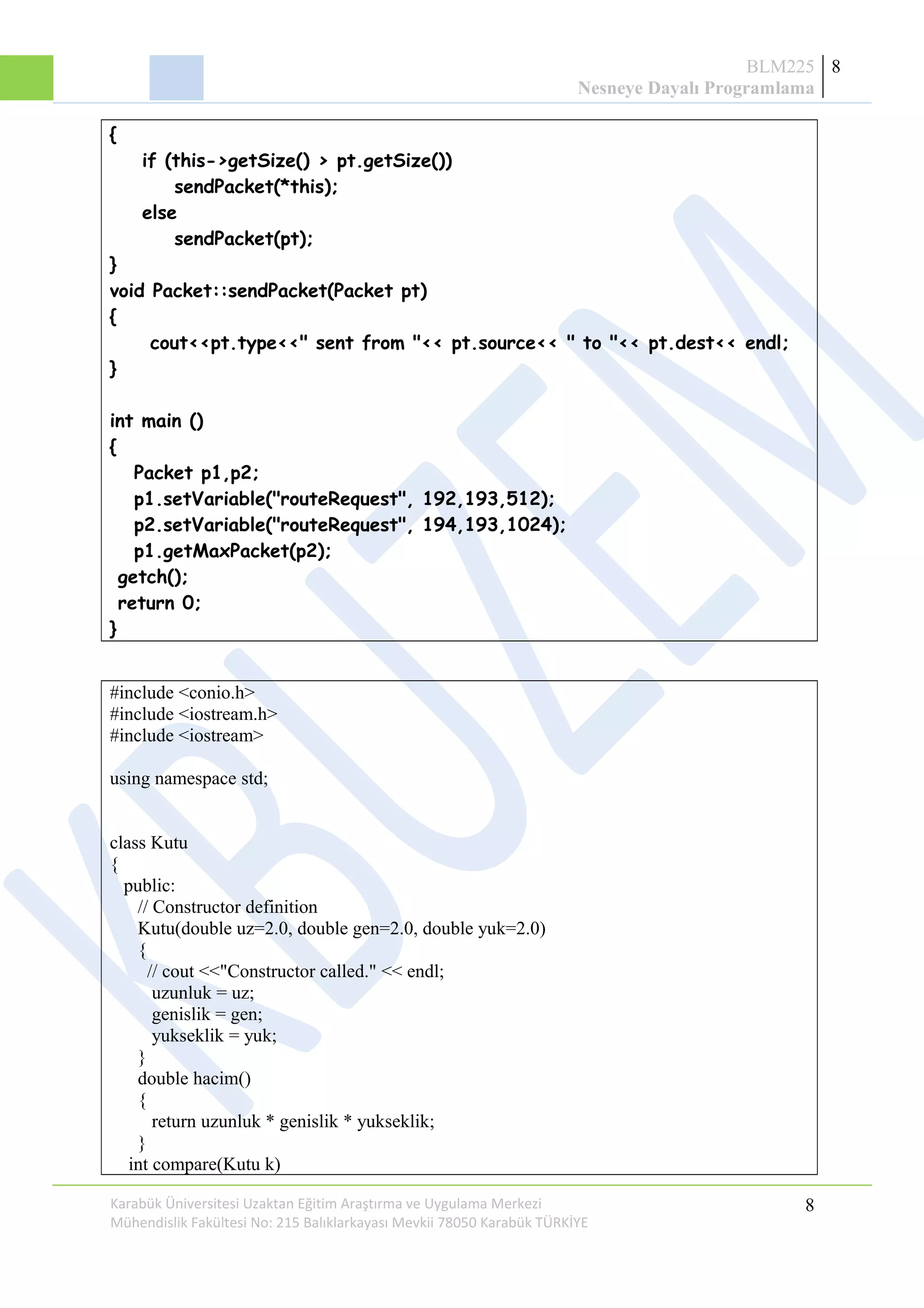 BLM225
Nesneye Dayalı Programlama
8
{
if (this->getSize() > pt.getSize())
sendPacket(*this);
else
sendPacket(pt);
}
void Packet::sendPacket(Packet pt)
{
cout<<pt.type<<" sent from "<< pt.source<< " to "<< pt.dest<< endl;
}
int main ()
{
Packet p1,p2;
p1.setVariable("routeRequest", 192,193,512);
p2.setVariable("routeRequest", 194,193,1024);
p1.getMaxPacket(p2);
getch();
return 0;
}
#include <conio.h>
#include <iostream.h>
#include <iostream>
using namespace std;
class Kutu
{
public:
// Constructor definition
Kutu(double uz=2.0, double gen=2.0, double yuk=2.0)
{
// cout <<"Constructor called." << endl;
uzunluk = uz;
genislik = gen;
yukseklik = yuk;
}
double hacim()
{
return uzunluk * genislik * yukseklik;
}
int compare(Kutu k)
Karabük Üniversitesi Uzaktan Eğitim Araştırma ve Uygulama Merkezi
Mühendislik Fakültesi No: 215 Balıklarkayası Mevkii 78050 Karabük TÜRKİYE
8
 