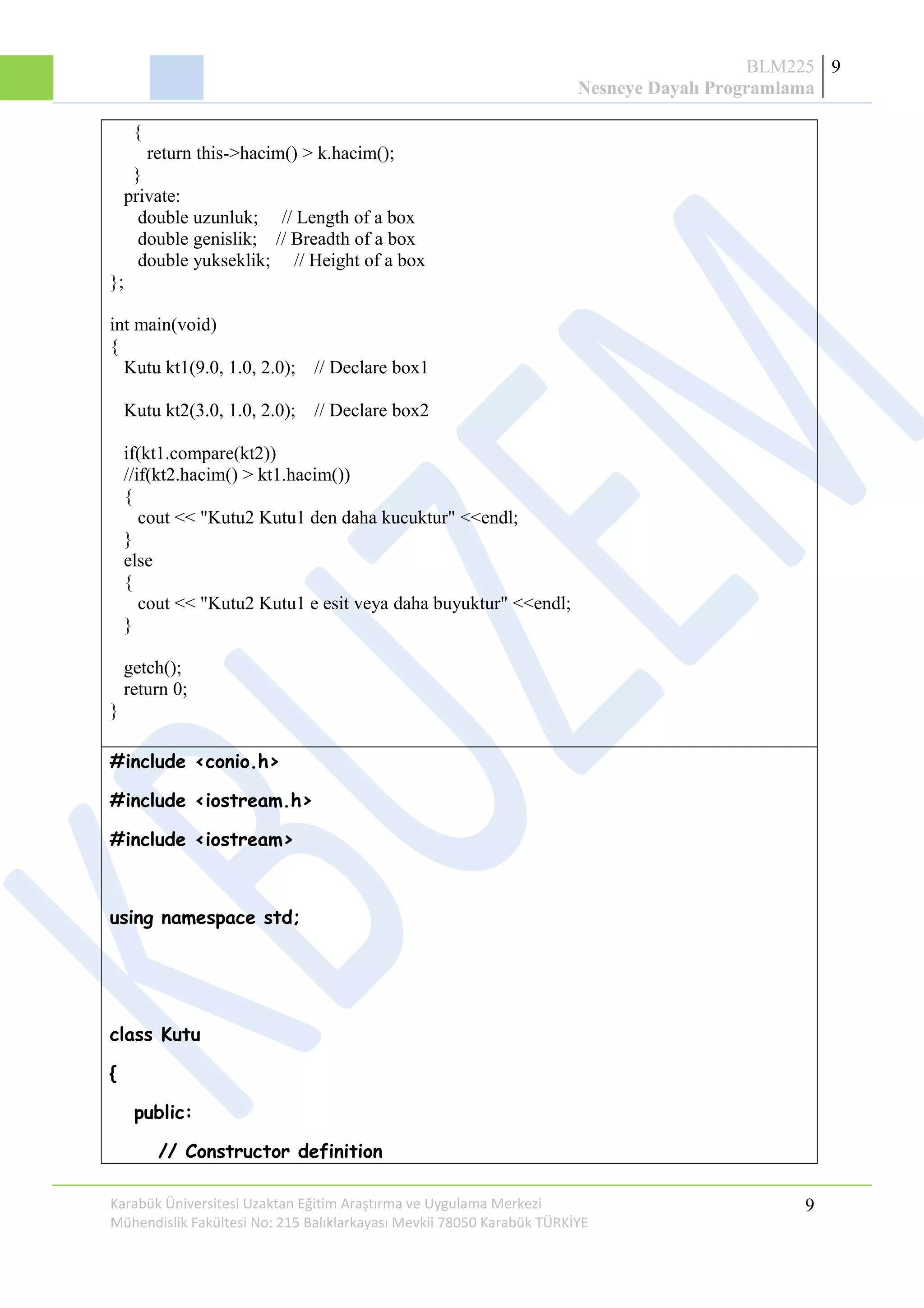BLM225
Nesneye Dayalı Programlama
9
{
return this->hacim() > k.hacim();
}
private:
double uzunluk; // Length of a box
double genislik; // Breadth of a box
double yukseklik; // Height of a box
};
int main(void)
{
Kutu kt1(9.0, 1.0, 2.0); // Declare box1
Kutu kt2(3.0, 1.0, 2.0); // Declare box2
if(kt1.compare(kt2))
//if(kt2.hacim() > kt1.hacim())
{
cout << "Kutu2 Kutu1 den daha kucuktur" <<endl;
}
else
{
cout << "Kutu2 Kutu1 e esit veya daha buyuktur" <<endl;
}
getch();
return 0;
}
#include <conio.h>
#include <iostream.h>
#include <iostream>
using namespace std;
class Kutu
{
public:
// Constructor definition
Karabük Üniversitesi Uzaktan Eğitim Araştırma ve Uygulama Merkezi
Mühendislik Fakültesi No: 215 Balıklarkayası Mevkii 78050 Karabük TÜRKİYE
9
 