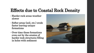 Effects due to Coastal Rock Density
• Harder rock areas weather
slower
• Softer areas (soil, etc.) erode
faster leaving unique
formations
• Over time these formations
even out by the erosion of
harder rock structures filling
in holes with sediment
 