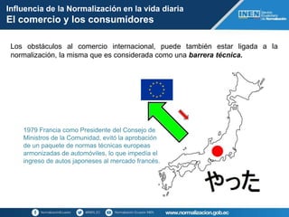 Influencia de la Normalización en la vida diaria
El comercio y los consumidores
Los obstáculos al comercio internacional, puede también estar ligada a la
normalización, la misma que es considerada como una barrera técnica.
1979 Francia como Presidente del Consejo de
Ministros de la Comunidad, evitó la aprobación
de un paquete de normas técnicas europeas
armonizadas de automóviles, lo que impedía el
ingreso de autos japoneses al mercado francés.
 