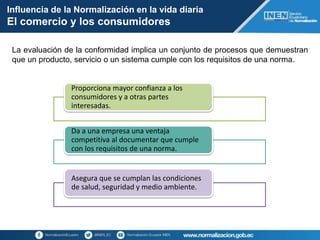 La evaluación de la conformidad implica un conjunto de procesos que demuestran
que un producto, servicio o un sistema cumple con los requisitos de una norma.
Influencia de la Normalización en la vida diaria
El comercio y los consumidores
Proporciona mayor confianza a los
consumidores y a otras partes
interesadas.
Da a una empresa una ventaja
competitiva al documentar que cumple
con los requisitos de una norma.
Asegura que se cumplan las condiciones
de salud, seguridad y medio ambiente.
 